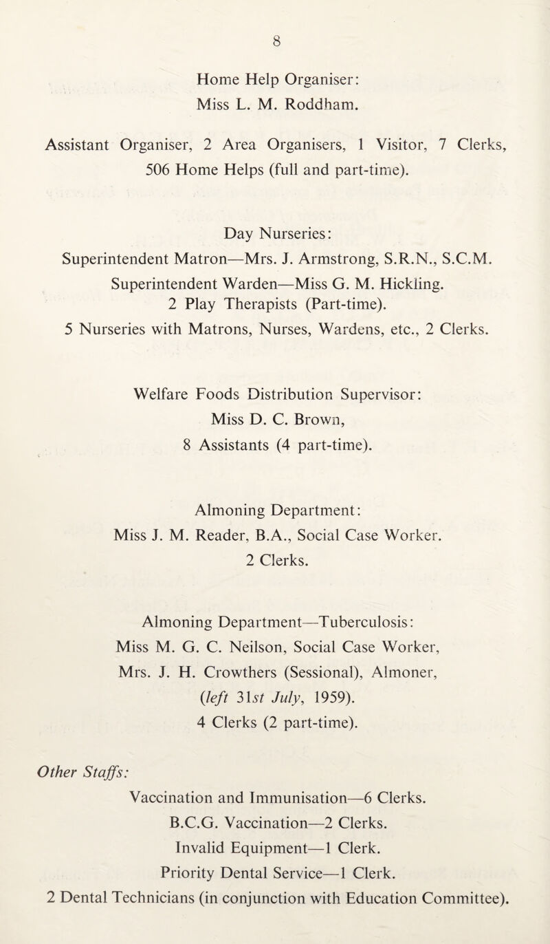 Home Help Organiser: Miss L. M. Roddham. Assistant Organiser, 2 Area Organisers, 1 Visitor, 7 Clerks, 506 Home Helps (full and part-time). Day Nurseries: Superintendent Matron—Mrs. J. Armstrong, S.R.N., S.C.M. Superintendent Warden—Miss G. M. Hickiing. 2 Play Therapists (Part-time). 5 Nurseries with Matrons, Nurses, Wardens, etc., 2 Clerks. Welfare Foods Distribution Supervisor: Miss D. C. Brown, 8 Assistants (4 part-time). Almoning Department: Miss J. M. Reader, B.A., Social Case Worker. 2 Clerks. Almoning Department—Tuberculosis: Miss M. G. C. Neilson, Social Case Worker, Mrs. J. H. Crowthers (Sessional), Almoner, (left 31*s7 July, 1959). 4 Clerks (2 part-time). Other Staffs: Vaccination and Immunisation—6 Clerks. B.C.G. Vaccination—2 Clerks. Invalid Equipment—1 Clerk. Priority Dental Service—1 Clerk. 2 Dental Technicians (in conjunction with Education Committee).