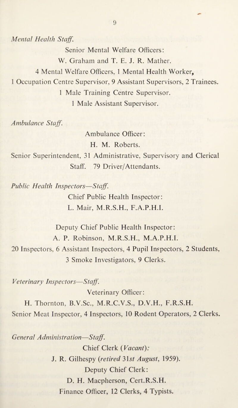 Mental Health Staff. Senior Mental Welfare Officers: W. Graham and T. E. J. R. Mather. 4 Mental Welfare Officers, 1 Mental Health Worker, 1 Occupation Centre Supervisor, 9 Assistant Supervisors, 2 Trainees. 1 Male Training Centre Supervisor. 1 Male Assistant Supervisor. Ambulance Staff. Ambulance Officer: H. M. Roberts. Senior Superintendent, 31 Administrative, Supervisory and Clerical Staff. 79 Driver/Attendants. Public Health Inspectors—Staff. Chief Public Health Inspector: L. Mair, M.R.S.H., F.A.P.HT. Deputy Chief Public Health Inspector: A. P. Robinson, M.R.S.H., M.A.P.H.I. 20 Inspectors, 6 Assistant Inspectors, 4 Pupil Inspectors, 2 Students, 3 Smoke Investigators, 9 Clerks. Veterinary Inspectors—Staff. Veterinary Officer: H. Thornton, B.V.Sc., M.R.C.V.S., D.V.H., F.R.S.H. Senior Meat Inspector, 4 Inspectors, 10 Rodent Operators, 2 Clerks. General Administration—Staff. Chief Clerk {Vacant): J. R. Gilhespy {retired 31^ August, 1959). Deputy Chief Clerk: D. H. Macpherson, Cert.R.S.H. Finance Officer, 12 Clerks, 4 Typists.