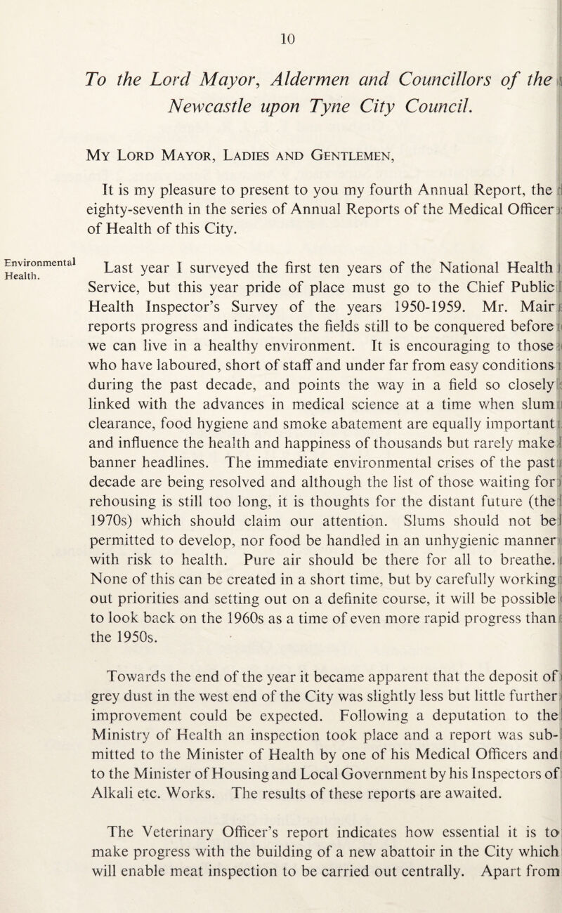 Environmental Health. To the Lord Mayor, Aldermen and Councillors of the Newcastle upon Tyne City Council. My Lord Mayor, Ladies and Gentlemen, It is my pleasure to present to you my fourth Annual Report, the eighty-seventh in the series of Annual Reports of the Medical Officer of Health of this City. Last year I surveyed the first ten years of the National Health 1 Service, but this year pride of place must go to the Chief Public Health Inspector’s Survey of the years 1950-1959. Mr. Mair j reports progress and indicates the fields still to be conquered before we can live in a healthy environment. It is encouraging to those : who have laboured, short of staff and under far from easy conditions I during the past decade, and points the way in a field so closely linked with the advances in medical science at a time when slum clearance, food hygiene and smoke abatement are equally important and influence the health and happiness of thousands but rarely make banner headlines. The immediate environmental crises of the past decade are being resolved and although the list of those waiting for rehousing is still too long, it is thoughts for the distant future (the 1970s) which should claim our attention. Slums should not bet permitted to develop, nor food be handled in an unhygienic manner with risk to health. Pure air should be there for all to breathe, i None of this can be created in a short time, but by carefully working out priorities and setting out on a definite course, it will be possible < to look back on the 1960s as a time of even more rapid progress than the 1950s. Towards the end of the year it became apparent that the deposit of i grey dust in the west end of the City was slightly less but little further improvement could be expected. Following a deputation to the I Ministry of Health an inspection took place and a report was sub¬ mitted to the Minister of Health by one of his Medical Officers and to the Minister of Housing and Local Government by his Inspectors of Alkali etc. Works. The results of these reports are awaited. The Veterinary Officer’s report indicates how essential it is to make progress with the building of a new abattoir in the City which will enable meat inspection to be carried out centrally. Apart from