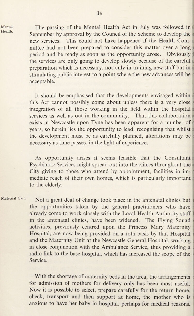 Mental Health. Maternal Care. The passing of the Mental Health Act in July was followed in September by approval by the Council of the Scheme to develop the r new services. This could not have happened if the Health Com- ■ mittee had not been prepared to consider this matter over a long r period and be ready as soon as the opportunity arose. Obviously the services are only going to develop slowly because of the careful preparation which is necessary, not only in training new staff but in stimulating public interest to a point where the new advances will be : acceptable. It should be emphasised that the developments envisaged within this Act cannot possibly come about unless there is a very close z integration of all those working in the field within the hospital : services as well as out in the community. That this collaboration exists in Newcastle upon Tyne has been apparent for a number of :: years, so herein lies the opportunity to lead, recognising that whilst i the development must be as carefully planned, alterations may be ;; necessary as time passes, in the light of experience. As opportunity arises it seems feasible that the Consultant Psychiatric Services might spread out into the clinics throughout the r City giving to those who attend by appointment, facilities in im- : mediate reach of their own homes, which is particularly important to the elderly. Not a great deal of change took place in the antenatal clinics but i the opportunities taken by the general practitioners who have already come to work closely with the Local Health Authority staff I in the antenatal clinics, have been widened. The Flying Squad • activities, previously centred upon the Princess Mary Maternity Hospital, are now being provided on a rota basis by that Hospital and the Maternity Unit at the Newcastle General Hospital, working in close conjunction with the Ambulance Service, thus providing a radio link to the base hospital, which has increased the scope of the Service. With the shortage of maternity beds in the area, the arrangements for admission of mothers for delivery only has been most useful. Now it is possible to select, prepare carefully for the return home, : check, transport and then support at home, the mother who is anxious to have her baby in hospital, perhaps for medical reasons.