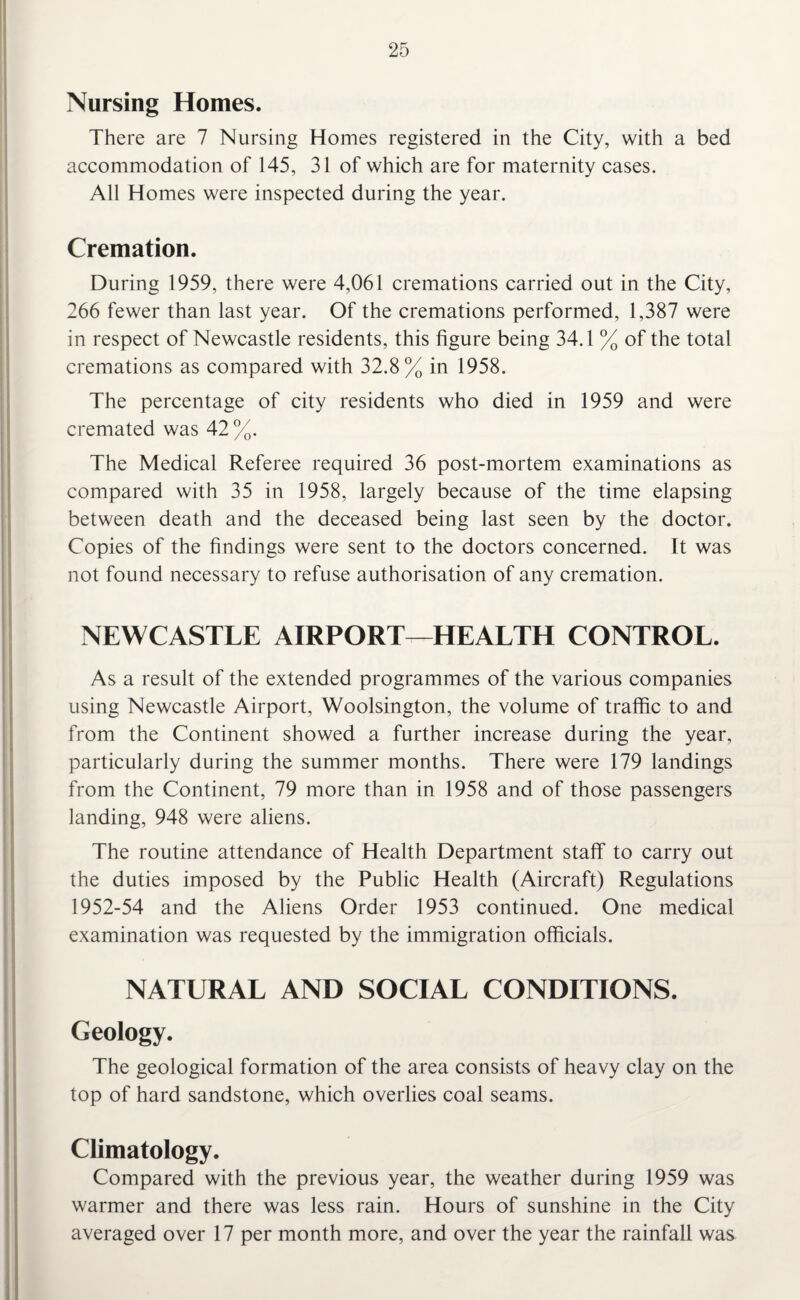 Nursing Homes. There are 7 Nursing Homes registered in the City, with a bed accommodation of 145, 31 of which are for maternity cases. All Homes were inspected during the year. Cremation. During 1959, there were 4,061 cremations carried out in the City, 266 fewer than last year. Of the cremations performed, 1,387 were in respect of Newcastle residents, this figure being 34.1 % of the total cremations as compared with 32.8% in 1958. The percentage of city residents who died in 1959 and were cremated was 42%. The Medical Referee required 36 post-mortem examinations as compared with 35 in 1958, largely because of the time elapsing between death and the deceased being last seen by the doctor. Copies of the findings were sent to the doctors concerned. It was not found necessary to refuse authorisation of any cremation. NEWCASTLE AIRPORT-—HEALTH CONTROL. As a result of the extended programmes of the various companies using Newcastle Airport, Woolsington, the volume of traffic to and from the Continent showed a further increase during the year, particularly during the summer months. There were 179 landings from the Continent, 79 more than in 1958 and of those passengers landing, 948 were aliens. The routine attendance of Health Department staff to carry out the duties imposed by the Public Health (Aircraft) Regulations 1952-54 and the Aliens Order 1953 continued. One medical examination was requested by the immigration officials. NATURAL AND SOCIAL CONDITIONS. Geology. The geological formation of the area consists of heavy clay on the top of hard sandstone, which overlies coal seams. Climatology. Compared with the previous year, the weather during 1959 was warmer and there was less rain. Hours of sunshine in the City averaged over 17 per month more, and over the year the rainfall was