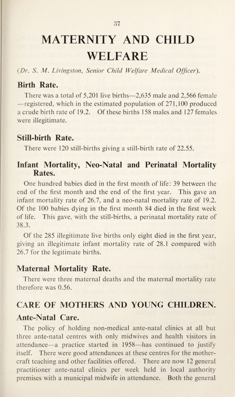MATERNITY AND CHILD WELFARE (Dr. S. M. Livingston, Senior Child Welfare Medical Officer). Birth Rate. There was a total of 5,201 live births—2,635 male and 2,566 female —registered, which in the estimated population of 271,100 produced a crude birth rate of 19.2. Of these births 158 males and 127 females were illegitimate. Still-birth Rate. There were 120 still-births giving a still-birth rate of 22.55. Infant Mortality, Neo-Natal and Perinatal Mortality Rates. One hundred babies died in the first month of life: 39 between the end of the first month and the end of the first year. This gave an infant mortality rate of 26.7, and a neo-natal mortality rate of 19.2. Of the 100 babies dying in the first month 84 died in the first week of life. This gave, with the still-births, a perinatal mortality rate of 38.3. Of the 285 illegitimate live births only eight died in the first year, giving an illegitimate infant mortality rate of 28.1 compared with 26.7 for the legitimate births. Maternal Mortality Rate. There were three maternal deaths and the maternal mortality rate therefore was 0.56. CARE OF MOTHERS AND YOUNG CHILDREN. Ante-Natal Care. The policy of holding non-medical ante-natal clinics at all but three ante-natal centres with only midwives and health visitors in attendance—a practice started in 1958—has continued to justify itself. There were good attendances at these centres for the mother- craft teaching and other facilities offered. There are now 12 general practitioner ante-natal clinics per week held in local authority premises with a municipal midwife in attendance. Both the general