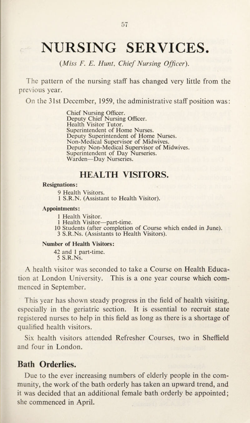 NURSING SERVICES. (Miss F. E. Hunt, Chief Nursing Officer). The pattern of the nursing staff has changed very little from the previous year. On the 31st December, 1959, the administrative staff position was: Chief Nursing Officer. Deputy Chief Nursing Officer. Health Visitor Tutor. Superintendent of Home Nurses. Deputy Superintendent of Home Nurses. Non-Medical Supervisor of Midwives. Deputy Non-Medical Supervisor of Midwives. Superintendent of Day Nurseries. Warden—Day Nurseries. HEALTH VISITORS. Resignations: 9 Health Visitors. 1 S.R.N. (Assistant to Health Visitor). Appointments: 1 Health Visitor. 1 Health Visitor—part-time. 10 Students (after completion of Course which ended in June). 3 S.R.Ns. (Assistants to Health Visitors). Number of Health Visitors: 42 and 1 part-time. 5 S.R.Ns. A health visitor was seconded to take a Course on Health Educa¬ tion at London University. This is a one year course which com¬ menced in September. This year has shown steady progress in the field of health visiting, especially in the geriatric section. It is essential to recruit state registered nurses to help in this field as long as there is a shortage of qualified health visitors. Six health visitors attended Refresher Courses, two in Sheffield and four in London. Bath Orderlies. Due to the ever increasing numbers of elderly people in the com¬ munity, the work of the bath orderly has taken an upward trend, and it was decided that an additional female bath orderly be appointed; she commenced in April.