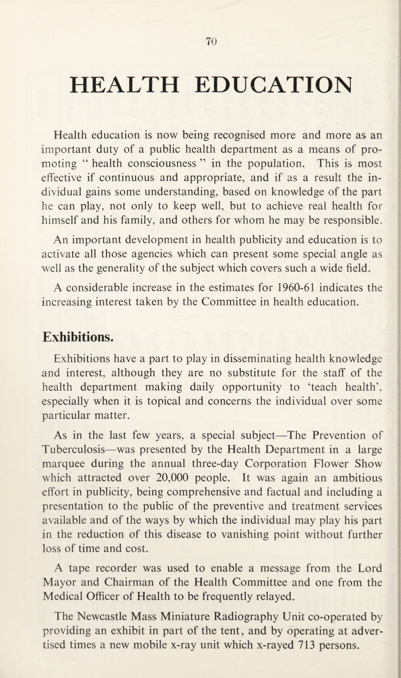 HEALTH EDUCATION Health education is now being recognised more and more as an important duty of a public health department as a means of pro¬ moting “ health consciousness ” in the population. This is most effective if continuous and appropriate, and if as a result the in¬ dividual gains some understanding, based on knowledge of the part he can play, not only to keep well, but to achieve real health for himself and his family, and others for whom he may be responsible. An important development in health publicity and education is to activate all those agencies which can present some special angle as well as the generality of the subject which covers such a wide field. A considerable increase in the estimates for 1960-61 indicates the increasing interest taken by the Committee in health education. Exhibitions. Exhibitions have a part to play in disseminating health knowledge and interest, although they are no substitute for the staff of the health department making daily opportunity to ‘teach health’, especially when it is topical and concerns the individual over some particular matter. As in the last few years, a special subject—The Prevention of Tuberculosis—was presented by the Health Department in a large marquee during the annual three-day Corporation Flower Show which attracted over 20,000 people. It was again an ambitious effort in publicity, being comprehensive and factual and including a presentation to the public of the preventive and treatment services available and of the ways by which the individual may play his part in the reduction of this disease to vanishing point without further loss of time and cost. A tape recorder was used to enable a message from the Lord Mayor and Chairman of the Health Committee and one from the Medical Officer of Health to be frequently relayed. The Newcastle Mass Miniature Radiography Unit co-operated by providing an exhibit in part of the tent, and by operating at adver¬ tised times a new mobile x-ray unit which x-rayed 713 persons.