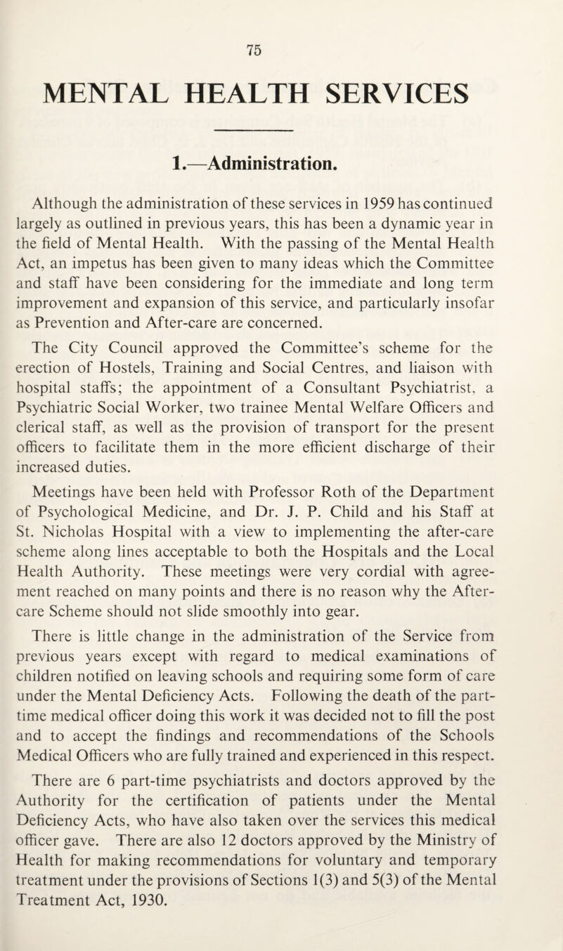 MENTAL HEALTH SERVICES 1.—Administration. Although the administration of these services in 1959 has continued largely as outlined in previous years, this has been a dynamic year in the field of Mental Health. With the passing of the Mental Health Act, an impetus has been given to many ideas which the Committee and staff have been considering for the immediate and long term improvement and expansion of this service, and particularly insofar as Prevention and After-care are concerned. The City Council approved the Committee’s scheme for the erection of Hostels, Training and Social Centres, and liaison with hospital staffs; the appointment of a Consultant Psychiatrist, a Psychiatric Social Worker, two trainee Mental Welfare Officers and clerical staff, as well as the provision of transport for the present officers to facilitate them in the more efficient discharge of their increased duties. Meetings have been held with Professor Roth of the Department of Psychological Medicine, and Dr. J. P. Child and his Staff at St. Nicholas Hospital with a view to implementing the after-care scheme along lines acceptable to both the Hospitals and the Local Health Authority. These meetings were very cordial with agree¬ ment reached on many points and there is no reason why the After¬ care Scheme should not slide smoothly into gear. There is little change in the administration of the Service from previous years except with regard to medical examinations of children notified on leaving schools and requiring some form of care under the Mental Deficiency Acts. Following the death of the part- time medical officer doing this work it was decided not to fill the post and to accept the findings and recommendations of the Schools Medical Officers who are fully trained and experienced in this respect. There are 6 part-time psychiatrists and doctors approved by the Authority for the certification of patients under the Mental Deficiency Acts, who have also taken over the services this medical officer gave. There are also 12 doctors approved by the Ministry of Health for making recommendations for voluntary and temporary treatment under the provisions of Sections 1(3) and 5(3) of the Mental Treatment Act, 1930.