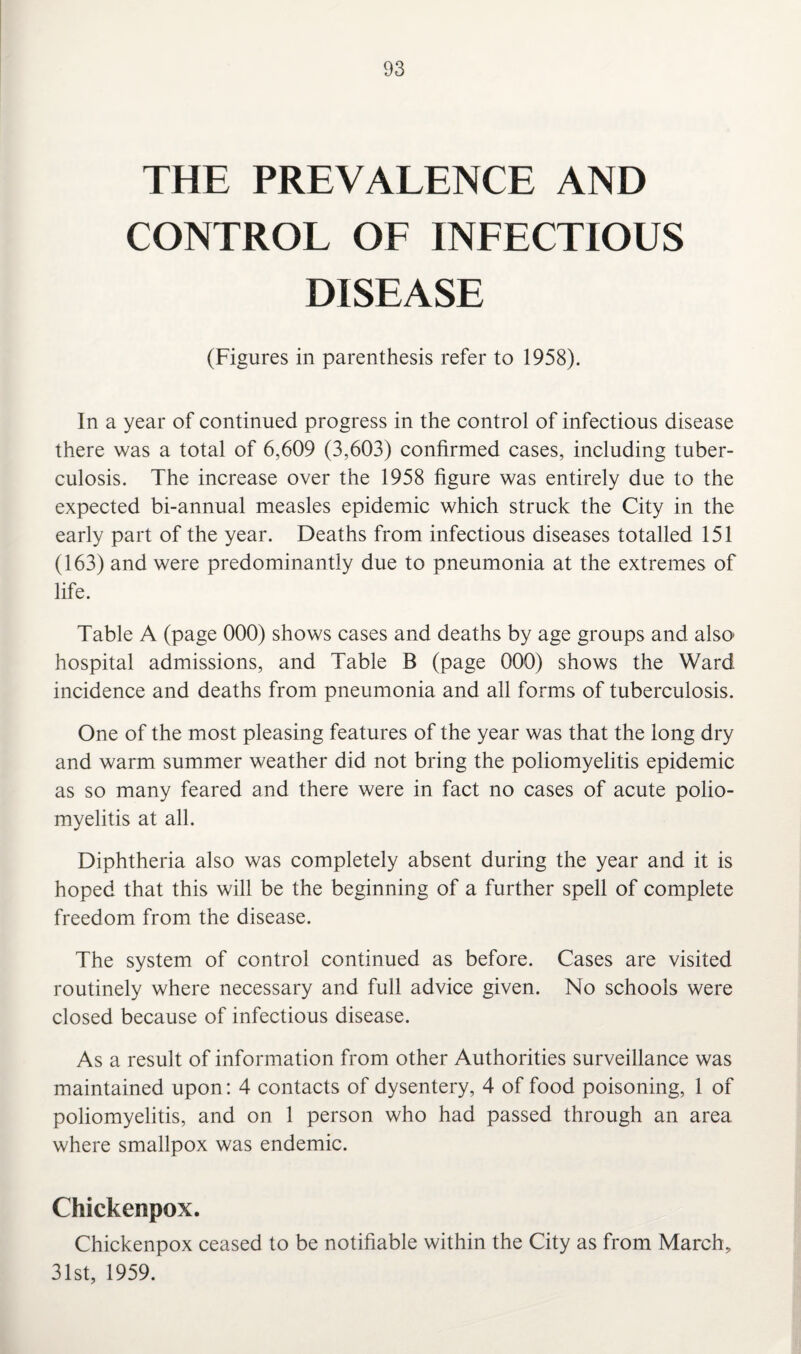 THE PREVALENCE AND CONTROL OF INFECTIOUS DISEASE (Figures in parenthesis refer to 1958). In a year of continued progress in the control of infectious disease there was a total of 6,609 (3,603) confirmed cases, including tuber¬ culosis. The increase over the 1958 figure was entirely due to the expected bi-annual measles epidemic which struck the City in the early part of the year. Deaths from infectious diseases totalled 151 (163) and were predominantly due to pneumonia at the extremes of life. Table A (page 000) shows cases and deaths by age groups and also hospital admissions, and Table B (page 000) shows the Ward incidence and deaths from pneumonia and all forms of tuberculosis. One of the most pleasing features of the year was that the long dry and warm summer weather did not bring the poliomyelitis epidemic as so many feared and there were in fact no cases of acute polio¬ myelitis at all. Diphtheria also was completely absent during the year and it is hoped that this will be the beginning of a further spell of complete freedom from the disease. The system of control continued as before. Cases are visited routinely where necessary and full advice given. No schools were closed because of infectious disease. As a result of information from other Authorities surveillance was maintained upon: 4 contacts of dysentery, 4 of food poisoning, 1 of poliomyelitis, and on 1 person who had passed through an area where smallpox was endemic. Chickenpox. Chickenpox ceased to be notifiable within the City as from March, 31st, 1959.