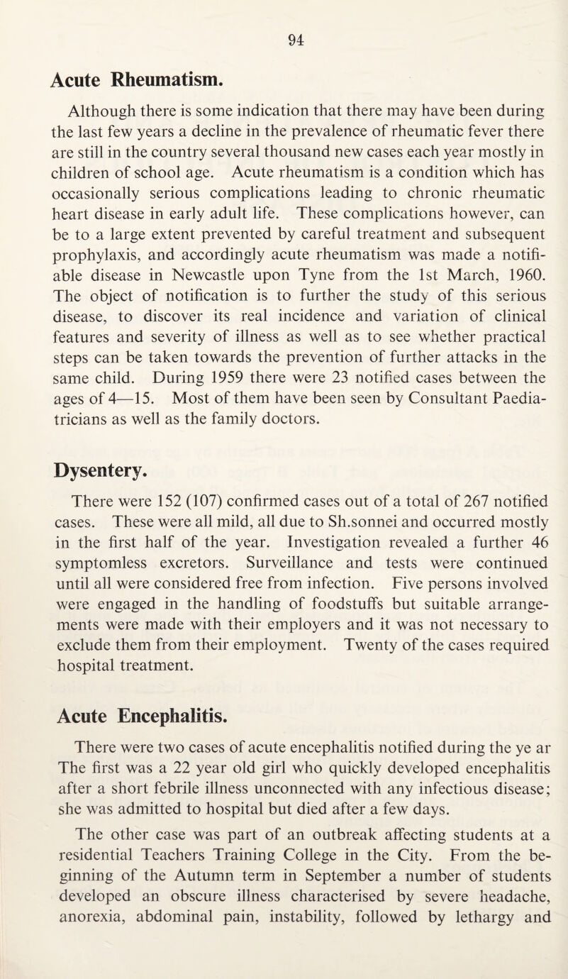 Acute Rheumatism. Although there is some indication that there may have been during the last few years a decline in the prevalence of rheumatic fever there are still in the country several thousand new cases each year mostly in children of school age. Acute rheumatism is a condition which has occasionally serious complications leading to chronic rheumatic heart disease in early adult life. These complications however, can be to a large extent prevented by careful treatment and subsequent prophylaxis, and accordingly acute rheumatism was made a notifi¬ able disease in Newcastle upon Tyne from the 1st March, 1960. The object of notification is to further the study of this serious disease, to discover its real incidence and variation of clinical features and severity of illness as well as to see whether practical steps can be taken towards the prevention of further attacks in the same child. During 1959 there were 23 notified cases between the ages of 4—15. Most of them have been seen by Consultant Paedia¬ tricians as well as the family doctors. Dysentery. There were 152 (107) confirmed cases out of a total of 267 notified cases. These were all mild, all due to Sh.sonnei and occurred mostly in the first half of the year. Investigation revealed a further 46 symptomless excretors. Surveillance and tests were continued until all were considered free from infection. Five persons involved were engaged in the handling of foodstuffs but suitable arrange¬ ments were made with their employers and it was not necessary to exclude them from their employment. Twenty of the cases required hospital treatment. Acute Encephalitis. There were two cases of acute encephalitis notified during the ye ar The first was a 22 year old girl who quickly developed encephalitis after a short febrile illness unconnected with any infectious disease; she was admitted to hospital but died after a few days. The other case was part of an outbreak affecting students at a residential Teachers Training College in the City. From the be¬ ginning of the Autumn term in September a number of students developed an obscure illness characterised by severe headache, anorexia, abdominal pain, instability, followed by lethargy and