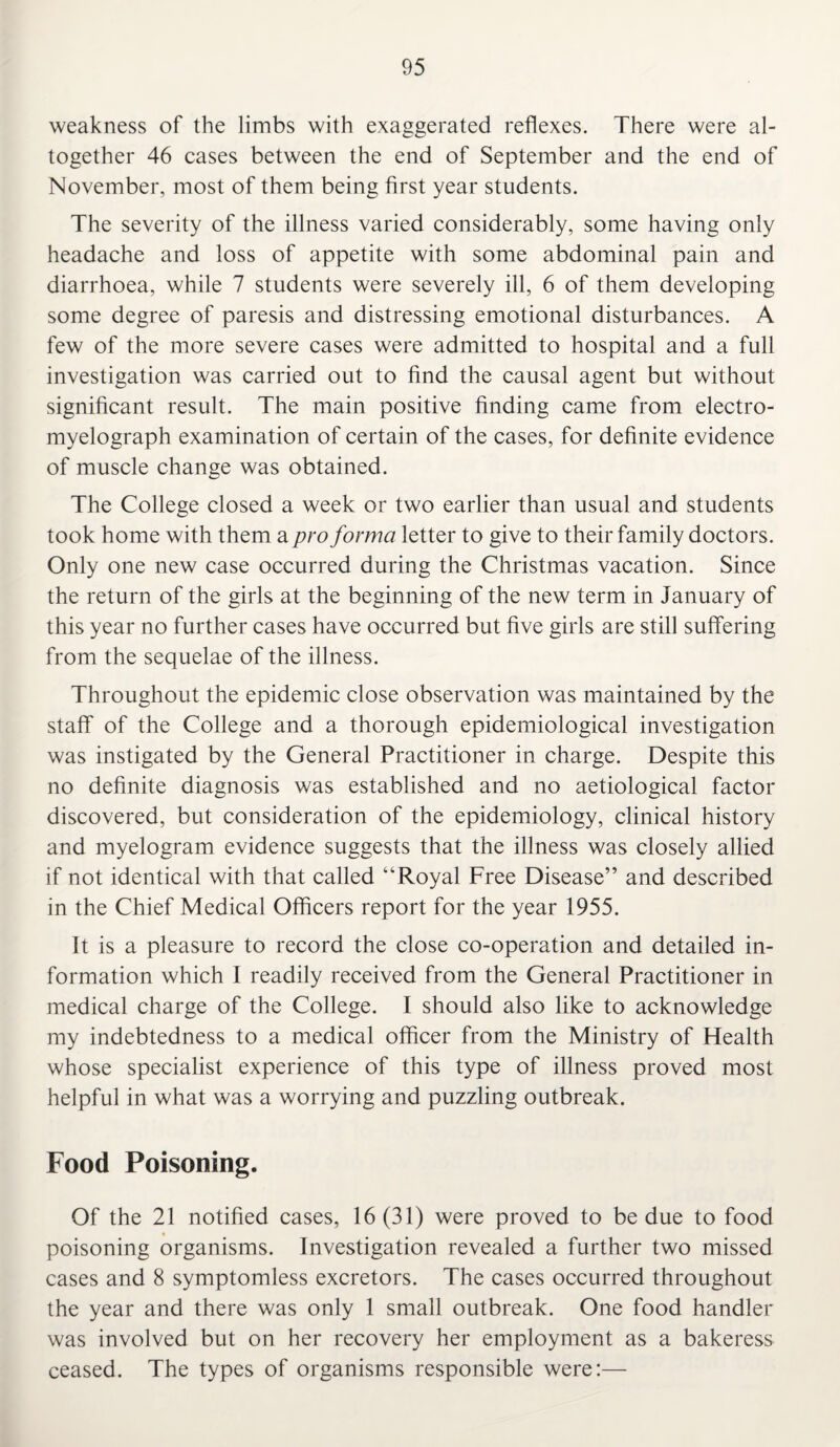 weakness of the limbs with exaggerated reflexes. There were al¬ together 46 cases between the end of September and the end of November, most of them being first year students. The severity of the illness varied considerably, some having only headache and loss of appetite with some abdominal pain and diarrhoea, while 7 students were severely ill, 6 of them developing some degree of paresis and distressing emotional disturbances. A few of the more severe cases were admitted to hospital and a full investigation was carried out to find the causal agent but without significant result. The main positive finding came from electro- myelograph examination of certain of the cases, for definite evidence of muscle change was obtained. The College closed a week or two earlier than usual and students took home with them a pro forma letter to give to their family doctors. Only one new case occurred during the Christmas vacation. Since the return of the girls at the beginning of the new term in January of this year no further cases have occurred but five girls are still suffering from the sequelae of the illness. Throughout the epidemic close observation was maintained by the staff of the College and a thorough epidemiological investigation was instigated by the General Practitioner in charge. Despite this no definite diagnosis was established and no aetiological factor discovered, but consideration of the epidemiology, clinical history and myelogram evidence suggests that the illness was closely allied if not identical with that called “Royal Free Disease” and described in the Chief Medical Officers report for the year 1955. It is a pleasure to record the close co-operation and detailed in¬ formation which I readily received from the General Practitioner in medical charge of the College. I should also like to acknowledge my indebtedness to a medical officer from the Ministry of Health whose specialist experience of this type of illness proved most helpful in what was a worrying and puzzling outbreak. Food Poisoning. Of the 21 notified cases, 16(31) were proved to be due to food poisoning organisms. Investigation revealed a further two missed cases and 8 symptomless excretors. The cases occurred throughout the year and there was only 1 small outbreak. One food handler was involved but on her recovery her employment as a bakeress ceased. The types of organisms responsible were:—