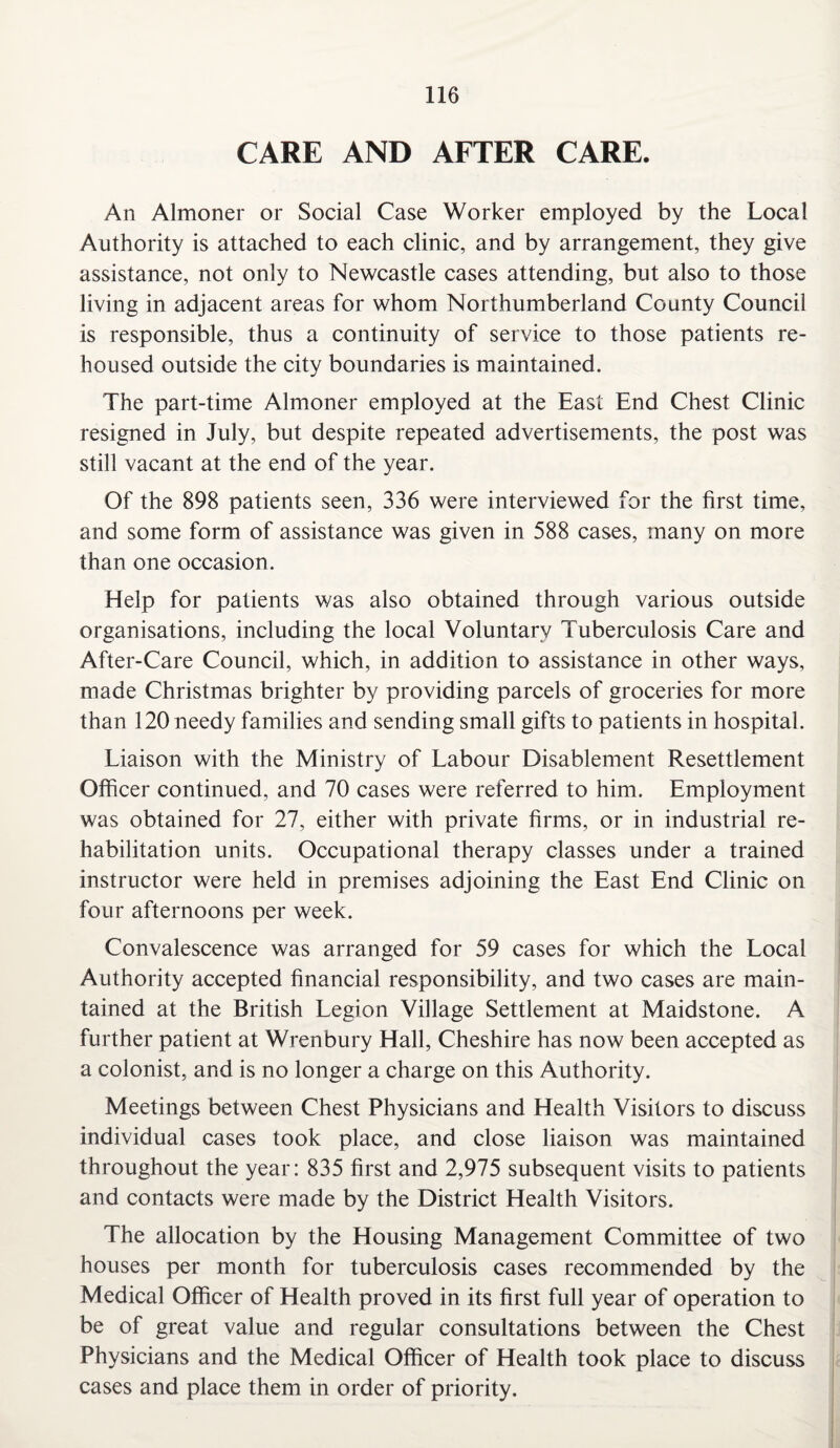 CARE AND AFTER CARE. An Almoner or Social Case Worker employed by the Local Authority is attached to each clinic, and by arrangement, they give assistance, not only to Newcastle cases attending, but also to those living in adjacent areas for whom Northumberland County Council is responsible, thus a continuity of service to those patients re¬ housed outside the city boundaries is maintained. The part-time Almoner employed at the East End Chest Clinic resigned in July, but despite repeated advertisements, the post was still vacant at the end of the year. Of the 898 patients seen, 336 were interviewed for the first time, and some form of assistance was given in 588 cases, many on more than one occasion. Help for patients was also obtained through various outside organisations, including the local Voluntary Tuberculosis Care and After-Care Council, which, in addition to assistance in other ways, made Christmas brighter by providing parcels of groceries for more than 120 needy families and sending small gifts to patients in hospital. Liaison with the Ministry of Labour Disablement Resettlement Officer continued, and 70 cases were referred to him. Employment was obtained for 27, either with private firms, or in industrial re¬ habilitation units. Occupational therapy classes under a trained instructor were held in premises adjoining the East End Clinic on four afternoons per week. Convalescence was arranged for 59 cases for which the Local Authority accepted financial responsibility, and two cases are main¬ tained at the British Legion Village Settlement at Maidstone. A further patient at Wrenbury Hall, Cheshire has now been accepted as a colonist, and is no longer a charge on this Authority. Meetings between Chest Physicians and Health Visitors to discuss individual cases took place, and close liaison was maintained throughout the year: 835 first and 2,975 subsequent visits to patients and contacts were made by the District Health Visitors. The allocation by the Housing Management Committee of two houses per month for tuberculosis cases recommended by the Medical Officer of Health proved in its first full year of operation to be of great value and regular consultations between the Chest Physicians and the Medical Officer of Health took place to discuss cases and place them in order of priority.