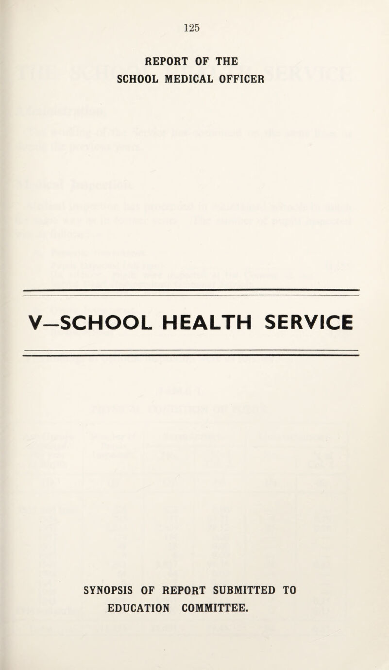REPORT OF THE SCHOOL MEDICAL OFFICER V-SCHOOL HEALTH SERVICE SYNOPSIS OF REPORT SUBMITTED TO EDUCATION COMMITTEE.