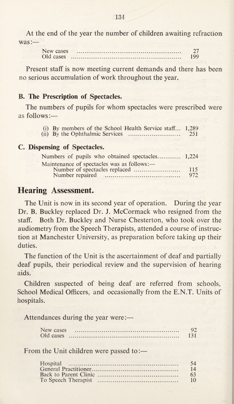At the end of the year the number of children awaiting refraction was:— New cases . 27 Old cases ... 199 Present staff is now meeting current demands and there has been no serious accumulation of work throughout the year. B. The Prescription of Spectacles. The numbers of pupils for whom spectacles were prescribed were as follows:— (i) By members of the School Health Service staff... 1,289 (ii) By the Ophthalmic Services . 251 C. Dispensing of Spectacles. Numbers of pupils who obtained spectacles. 1,224 Maintenance of spectacles was as follows:— Number of spectacles replaced . 115 Number repaired . 972 Hearing Assessment. The Unit is now in its second year of operation. During the year Dr. B. Buckley replaced Dr. J. McCormack who resigned from the staff. Both Dr. Buckley and Nurse Chesterton, who took over the audiometry from the Speech Therapists, attended a course of instruc¬ tion at Manchester University, as preparation before taking up their duties. The function of the Unit is the ascertainment of deaf and partially deaf pupils, their periodical review and the supervision of hearing aids. Children suspected of being deaf are referred from schools, School Medical Officers, and occasionally from the E.N.T. Units of hospitals. Attendances during the year were:— New cases . 92 Old cases . 131 From the Unit children were passed to:— Hospital . 54 General Practitioner. 14 Back to Parent Clinic . 63 To Speech Therapist . 10