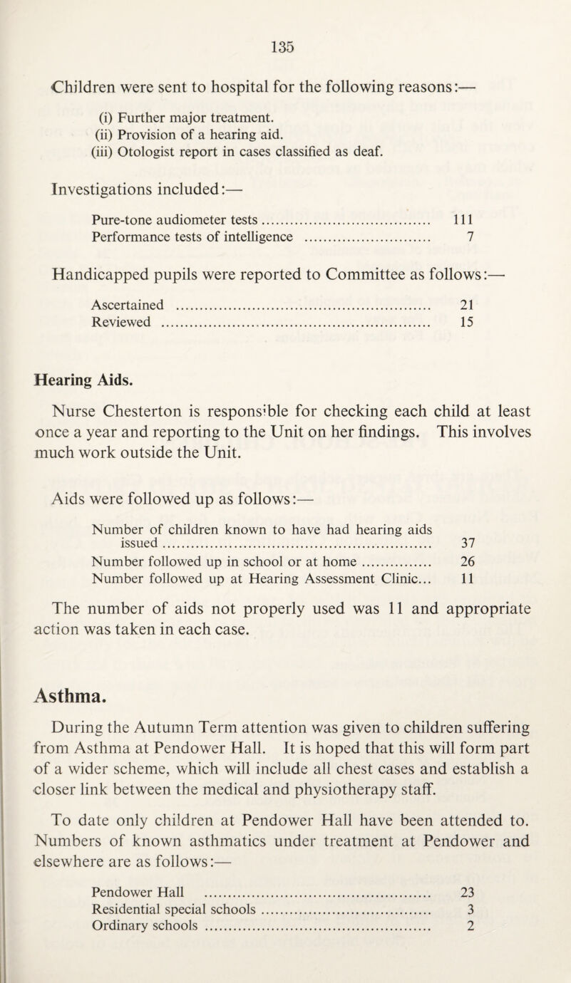 Children were sent to hospital for the following reasons:— (i) Further major treatment. (ii) Provision of a hearing aid. (iii) Otologist report in cases classified as deaf. Investigations included:— Pure-tone audiometer tests. Ill Performance tests of intelligence . 7 Handicapped pupils were reported to Committee as follows:— Ascertained . 21 Reviewed . 15 Hearing Aids. Nurse Chesterton is responsible for checking each child at least once a year and reporting to the Unit on her findings. This involves much work outside the Unit. Aids were followed up as follows:— Number of children known to have had hearing aids issued. 37 Number followed up in school or at home. 26 Number followed up at Hearing Assessment Clinic... 11 The number of aids not properly used was 11 and appropriate action was taken in each case. Asthma. During the Autumn Term attention was given to children suffering from Asthma at Pendower Hall. It is hoped that this will form part of a wider scheme, which will include all chest cases and establish a ■closer link between the medical and physiotherapy staff. To date only children at Pendower Hall have been attended to. Numbers of known asthmatics under treatment at Pendower and elsewhere are as follows:— Pendower Hall . 23 Residential special schools. 3 Ordinary schools . 2