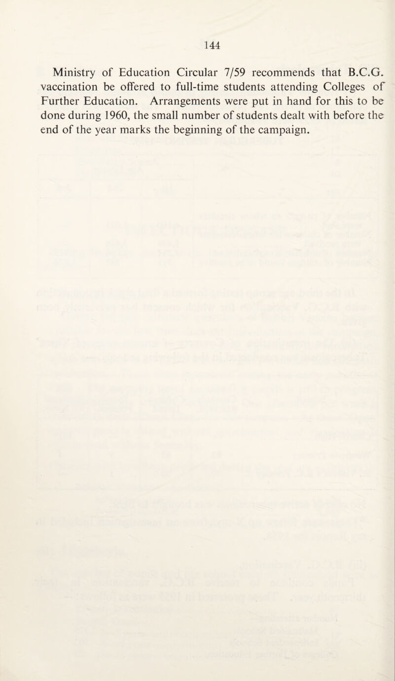 Ministry of Education Circular 7/59 recommends that B.C.G. vaccination be offered to full-time students attending Colleges of Further Education. Arrangements were put in hand for this to be done during 1960, the small number of students dealt with before the end of the year marks the beginning of the campaign.