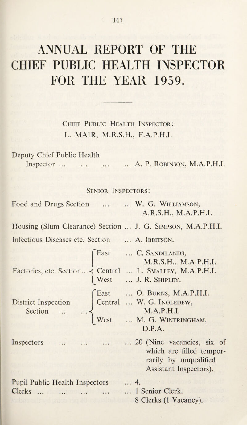 ANNUAL REPORT OF THE CHIEF PUBLIC HEALTH INSPECTOR FOR THE YEAR 1959. Chief Public Health Inspector: L. MAIR, M.R.S.H., F.A.P.H.I. Deputy Chief Public Health Inspector ... ... ... ... A. P. Robinson, M.A.P.H.I. Senior Inspectors: Food and Drugs Section ... ... W. G. Williamson, A.R.S.H., M.A.P.H.I. Housing (Slum Clearance) Section ... J. G. Simpson, M.A.P.H.I. Infectious Diseases etc. Section ... A. Ibbitson. ^East Factories, etc. Section...-^ Central [_West District Inspection Section ^East Central West Inspectors Pupil Public Health Inspectors Clerks ... C. Sandilands, M.R.S.H., M.A.P.H.I. L. Smalley, M.A.P.H.I. J. R. Shipley. O. Burns, M.A.P.H.I. W. G. Ingledew, M.A.P.H.I. M. G. WlNTRINGHAM, D.P.A. 20 (Nine vacancies, six of which are filled tempor- rarily by unqualified Assistant Inspectors). 4. 1 Senior Clerk. 8 Clerks (1 Vacancy).