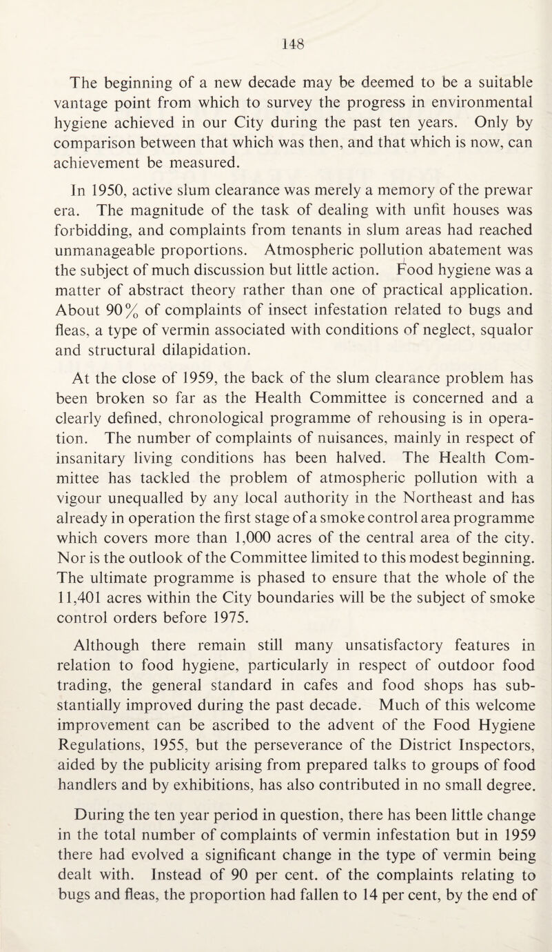 The beginning of a new decade may be deemed to be a suitable vantage point from which to survey the progress in environmental hygiene achieved in our City during the past ten years. Only by comparison between that which was then, and that which is now, can achievement be measured. In 1950, active slum clearance was merely a memory of the prewar era. The magnitude of the task of dealing with unfit houses was forbidding, and complaints from tenants in slum areas had reached unmanageable proportions. Atmospheric pollution abatement was the subject of much discussion but little action. Food hygiene was a matter of abstract theory rather than one of practical application. About 90% of complaints of insect infestation related to bugs and fleas, a type of vermin associated with conditions of neglect, squalor and structural dilapidation. At the close of 1959, the back of the slum clearance problem has been broken so far as the Health Committee is concerned and a clearly defined, chronological programme of rehousing is in opera¬ tion. The number of complaints of nuisances, mainly in respect of insanitary living conditions has been halved. The Health Com¬ mittee has tackled the problem of atmospheric pollution with a vigour unequalled by any local authority in the Northeast and has already in operation the first stage of a smoke control area programme which covers more than 1,000 acres of the central area of the city. Nor is the outlook of the Committee limited to this modest beginning. The ultimate programme is phased to ensure that the whole of the 11,401 acres within the City boundaries will be the subject of smoke control orders before 1975. Although there remain still many unsatisfactory features in relation to food hygiene, particularly in respect of outdoor food trading, the general standard in cafes and food shops has sub¬ stantially improved during the past decade. Much of this welcome improvement can be ascribed to the advent of the Food Hygiene Regulations, 1955, but the perseverance of the District Inspectors, aided by the publicity arising from prepared talks to groups of food handlers and by exhibitions, has also contributed in no small degree. During the ten year period in question, there has been little change in the total number of complaints of vermin infestation but in 1959 there had evolved a significant change in the type of vermin being dealt with. Instead of 90 per cent, of the complaints relating to bugs and fleas, the proportion had fallen to 14 per cent, by the end of