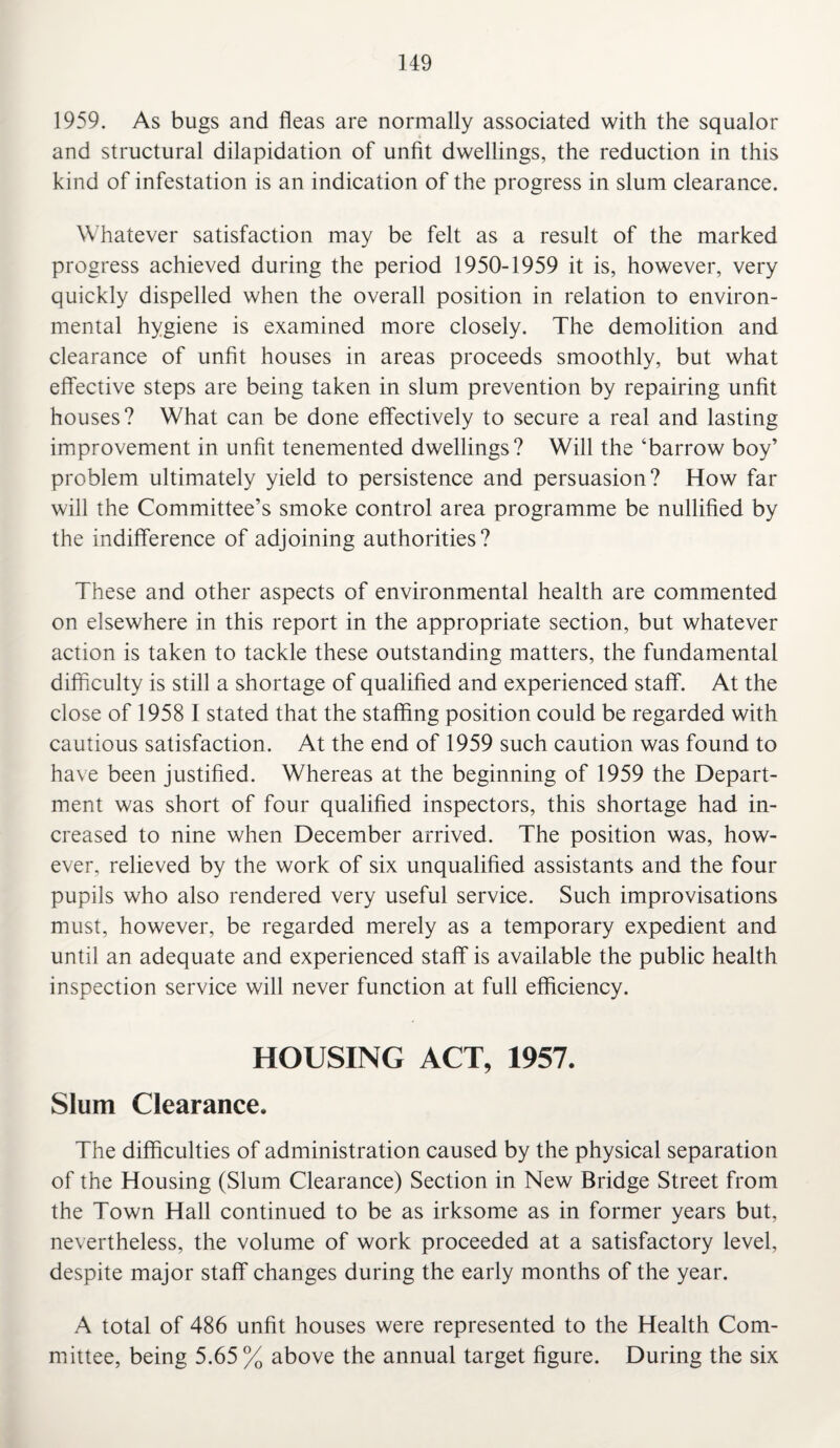 1959. As bugs and fleas are normally associated with the squalor and structural dilapidation of unfit dwellings, the reduction in this kind of infestation is an indication of the progress in slum clearance. Whatever satisfaction may be felt as a result of the marked progress achieved during the period 1950-1959 it is, however, very quickly dispelled when the overall position in relation to environ¬ mental hygiene is examined more closely. The demolition and clearance of unfit houses in areas proceeds smoothly, but what effective steps are being taken in slum prevention by repairing unfit houses? What can be done effectively to secure a real and lasting improvement in unfit tenemented dwellings? Will the ‘barrow boy’ problem ultimately yield to persistence and persuasion? How far will the Committee’s smoke control area programme be nullified by the indifference of adjoining authorities? These and other aspects of environmental health are commented on elsewhere in this report in the appropriate section, but whatever action is taken to tackle these outstanding matters, the fundamental difficulty is still a shortage of qualified and experienced staff. At the close of 1958 I stated that the staffing position could be regarded with cautious satisfaction. At the end of 1959 such caution was found to have been justified. Whereas at the beginning of 1959 the Depart¬ ment was short of four qualified inspectors, this shortage had in¬ creased to nine when December arrived. The position was, how¬ ever, relieved by the work of six unqualified assistants and the four pupils who also rendered very useful service. Such improvisations must, however, be regarded merely as a temporary expedient and until an adequate and experienced staff is available the public health inspection service will never function at full efficiency. HOUSING ACT, 1957. Slum Clearance. The difficulties of administration caused by the physical separation of the Housing (Slum Clearance) Section in New Bridge Street from the Town Hall continued to be as irksome as in former years but, nevertheless, the volume of work proceeded at a satisfactory level, despite major staff changes during the early months of the year. A total of 486 unfit houses were represented to the Health Com¬ mittee, being 5.65 % above the annual target figure. During the six