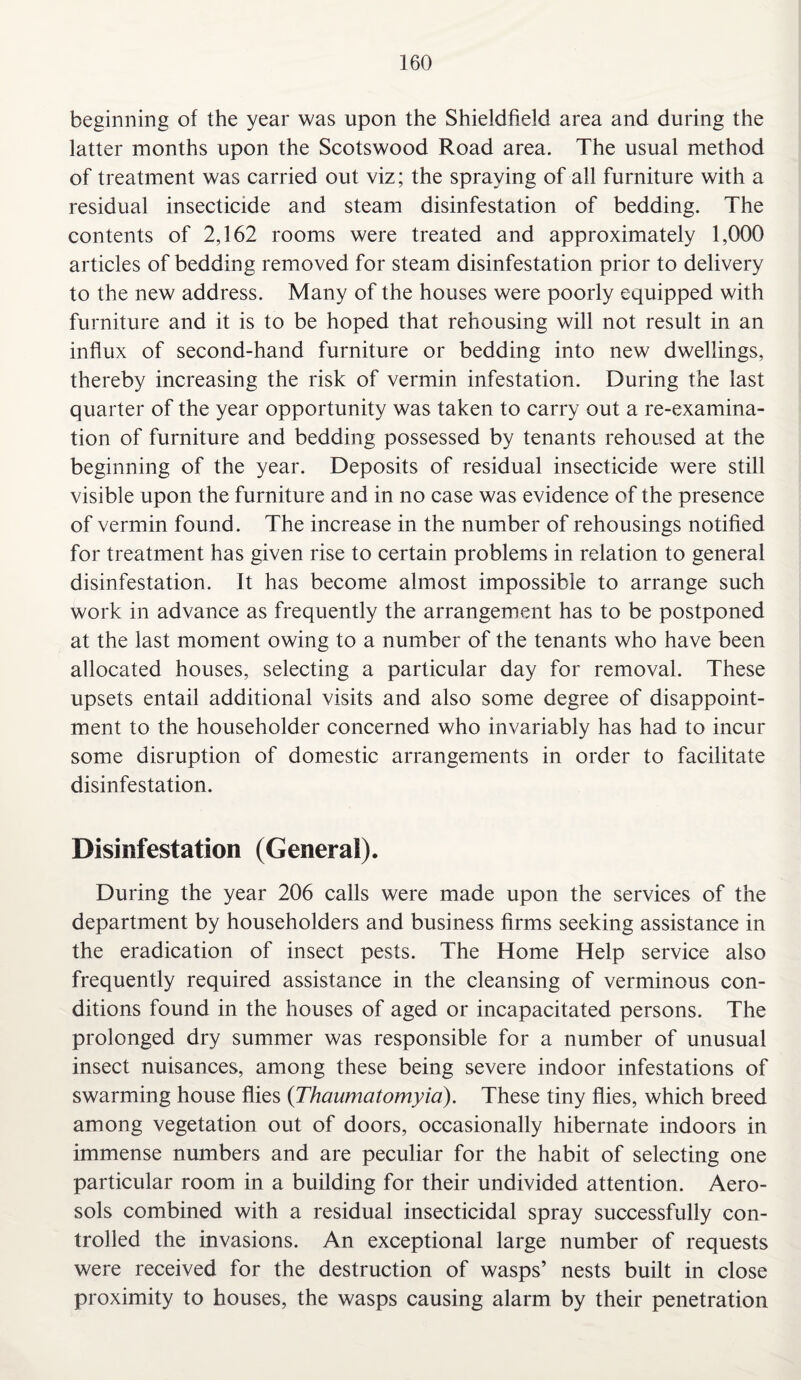 beginning of the year was upon the Shieldfield area and during the latter months upon the Scotswood Road area. The usual method of treatment was carried out viz; the spraying of all furniture with a residual insecticide and steam disinfestation of bedding. The contents of 2,162 rooms were treated and approximately 1,000 articles of bedding removed for steam disinfestation prior to delivery to the new address. Many of the houses were poorly equipped with furniture and it is to be hoped that rehousing will not result in an influx of second-hand furniture or bedding into new dwellings, thereby increasing the risk of vermin infestation. During the last quarter of the year opportunity was taken to carry out a re-examina¬ tion of furniture and bedding possessed by tenants rehoused at the beginning of the year. Deposits of residual insecticide were still visible upon the furniture and in no case was evidence of the presence of vermin found. The increase in the number of rehousings notified for treatment has given rise to certain problems in relation to general disinfestation. It has become almost impossible to arrange such work in advance as frequently the arrangement has to be postponed at the last moment owing to a number of the tenants who have been allocated houses, selecting a particular day for removal. These upsets entail additional visits and also some degree of disappoint¬ ment to the householder concerned who invariably has had to incur some disruption of domestic arrangements in order to facilitate disinfestation. Disinfestation (General). During the year 206 calls were made upon the services of the department by householders and business firms seeking assistance in the eradication of insect pests. The Home Help service also frequently required assistance in the cleansing of verminous con¬ ditions found in the houses of aged or incapacitated persons. The prolonged dry summer was responsible for a number of unusual insect nuisances, among these being severe indoor infestations of swarming house flies (Thaumatomyia). These tiny flies, which breed among vegetation out of doors, occasionally hibernate indoors in immense numbers and are peculiar for the habit of selecting one particular room in a building for their undivided attention. Aero¬ sols combined with a residual insecticidal spray successfully con¬ trolled the invasions. An exceptional large number of requests were received for the destruction of wasps’ nests built in close proximity to houses, the wasps causing alarm by their penetration
