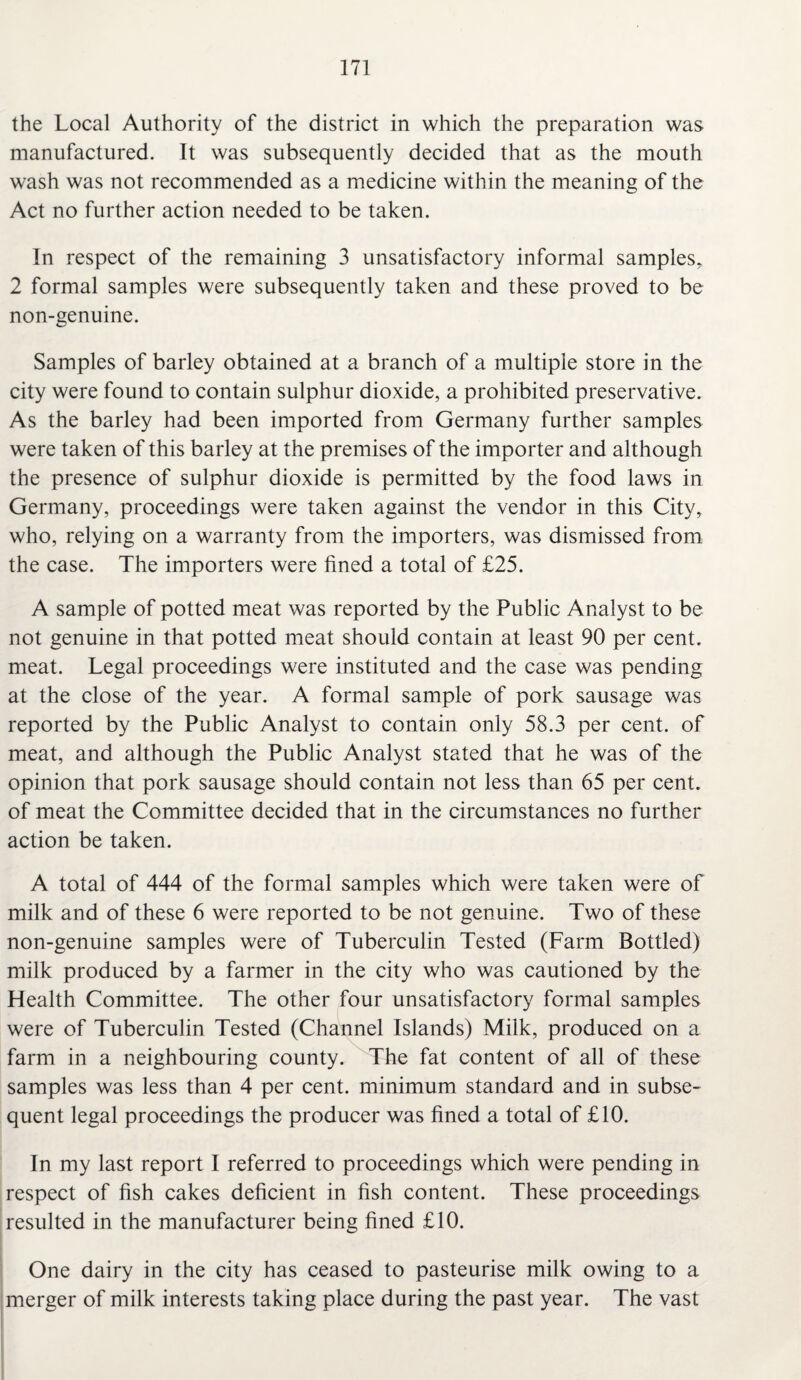 the Local Authority of the district in which the preparation was manufactured. It was subsequently decided that as the mouth wash was not recommended as a medicine within the meaning of the Act no further action needed to be taken. In respect of the remaining 3 unsatisfactory informal samples, 2 formal samples were subsequently taken and these proved to be non-genuine. Samples of barley obtained at a branch of a multiple store in the city were found to contain sulphur dioxide, a prohibited preservative. As the barley had been imported from Germany further samples were taken of this barley at the premises of the importer and although the presence of sulphur dioxide is permitted by the food laws in Germany, proceedings were taken against the vendor in this City, who, relying on a warranty from the importers, was dismissed from the case. The importers were fined a total of £25. A sample of potted meat was reported by the Public Analyst to be not genuine in that potted meat should contain at least 90 per cent, meat. Legal proceedings were instituted and the case was pending at the close of the year. A formal sample of pork sausage was reported by the Public Analyst to contain only 58.3 per cent, of meat, and although the Public Analyst stated that he was of the opinion that pork sausage should contain not less than 65 per cent, of meat the Committee decided that in the circumstances no further action be taken. A total of 444 of the formal samples which were taken were of milk and of these 6 were reported to be not genuine. Two of these non-genuine samples were of Tuberculin Tested (Farm Bottled) milk produced by a farmer in the city who was cautioned by the Health Committee. The other four unsatisfactory formal samples were of Tuberculin Tested (Channel Islands) Milk, produced on a farm in a neighbouring county. The fat content of all of these samples was less than 4 per cent, minimum standard and in subse¬ quent legal proceedings the producer was fined a total of £10. In my last report I referred to proceedings which were pending in respect of fish cakes deficient in fish content. These proceedings resulted in the manufacturer being fined £10. One dairy in the city has ceased to pasteurise milk owing to a merger of milk interests taking place during the past year. The vast