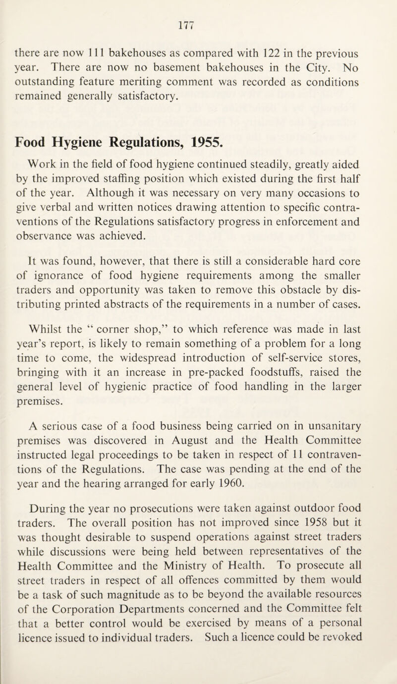 there are now 111 bakehouses as compared with 122 in the previous year. There are now no basement bakehouses in the City. No outstanding feature meriting comment was recorded as conditions remained generally satisfactory. Food Hygiene Regulations, 1955. Work in the field of food hygiene continued steadily, greatly aided by the improved staffing position which existed during the first half of the year. Although it was necessary on very many occasions to give verbal and written notices drawing attention to specific contra¬ ventions of the Regulations satisfactory progress in enforcement and observance was achieved. It was found, however, that there is still a considerable hard core of ignorance of food hygiene requirements among the smaller traders and opportunity was taken to remove this obstacle by dis¬ tributing printed abstracts of the requirements in a number of cases. Whilst the “ corner shop,” to which reference was made in last year’s report, is likely to remain something of a problem for a long time to come, the widespread introduction of self-service stores, bringing with it an increase in pre-packed foodstuffs, raised the general level of hygienic practice of food handling in the larger premises. A serious case of a food business being carried on in unsanitary premises was discovered in August and the Health Committee instructed legal proceedings to be taken in respect of 11 contraven¬ tions of the Regulations. The case was pending at the end of the year and the hearing arranged for early 1960. During the year no prosecutions were taken against outdoor food traders. The overall position has not improved since 1958 but it was thought desirable to suspend operations against street traders while discussions were being held between representatives of the Health Committee and the Ministry of Health. To prosecute all street traders in respect of all offences committed by them would be a task of such magnitude as to be beyond the available resources of the Corporation Departments concerned and the Committee felt that a better control would be exercised by means of a personal licence issued to individual traders. Such a licence could be revoked