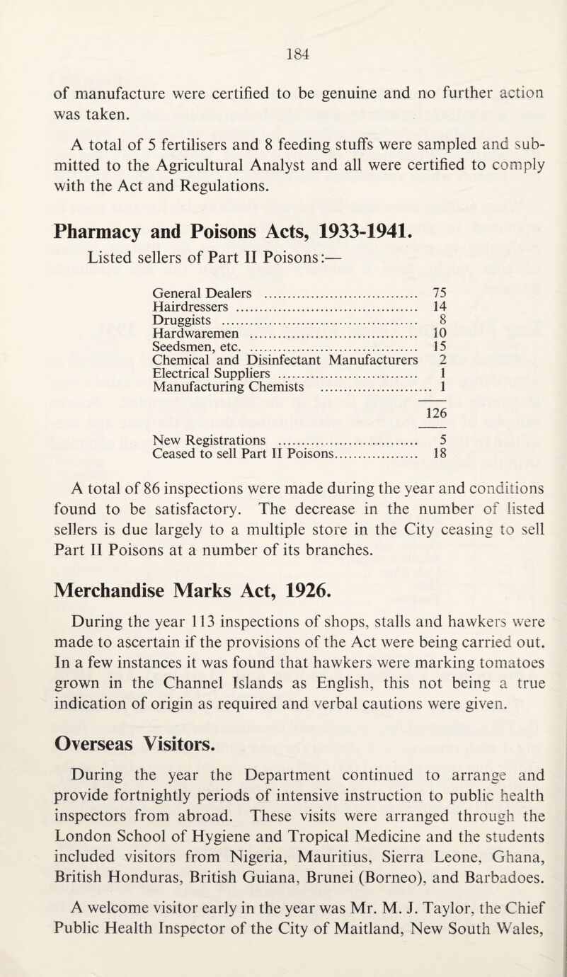 of manufacture were certified to be genuine and no further action was taken. A total of 5 fertilisers and 8 feeding stuffs were sampled and sub¬ mitted to the Agricultural Analyst and all were certified to comply with the Act and Regulations. Pharmacy and Poisons Acts, 1933-1941. Listed sellers of Part II Poisons:-— General Dealers . 75 Hairdressers . 14 Druggists . 8 Hardwaremen . 10 Seedsmen, etc. 15 Chemical and Disinfectant Manufacturers 2 Electrical Suppliers . 1 Manufacturing Chemists . 1 126 New Registrations . 5 Ceased to sell Part II Poisons. 18 A total of 86 inspections were made during the year and conditions found to be satisfactory. The decrease in the number of listed sellers is due largely to a multiple store in the City ceasing to sell Part II Poisons at a number of its branches. Merchandise Marks Act, 1926. During the year 113 inspections of shops, stalls and hawkers were made to ascertain if the provisions of the Act were being carried out. In a few instances it was found that hawkers were marking tomatoes grown in the Channel Islands as English, this not being a true indication of origin as required and verbal cautions were given. Overseas Visitors. During the year the Department continued to arrange and provide fortnightly periods of intensive instruction to public health inspectors from abroad. These visits were arranged through the London School of Hygiene and Tropical Medicine and the students included visitors from Nigeria, Mauritius, Sierra Leone, Ghana, British Honduras, British Guiana, Brunei (Borneo), and Barbadoes. A welcome visitor early in the year was Mr. M. J. Taylor, the Chief Public Health Inspector of the City of Maitland, New South Wales,