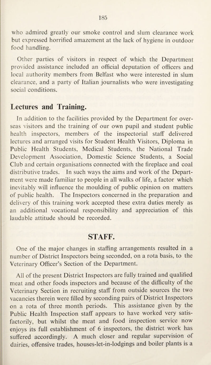 who admired greatly our smoke control and slum clearance work but expressed horrified amazement at the lack of hygiene in outdoor food handling. Other parties of visitors in respect of which the Department provided assistance included an official deputation of officers and local authority members from Belfast who were interested in slum clearance, and a party of Italian journalists who were investigating social conditions. Lectures and Training. In addition to the facilities provided by the Department for over¬ seas visitors and the training of our own pupil and student public health inspectors, members of the inspectorial staff delivered lectures and arranged visits for Student Health Visitors, Diploma in Public Health Students, Medical Students, the National Trade Development Association, Domestic Science Students, a Social Club and certain organisations connected with the fireplace and coal distributive trades. In such ways the aims and work of the Depart¬ ment were made familiar to people in all walks of life, a factor which inevitably will influence the moulding of public opinion on matters of public health. The Inspectors concerned in the preparation and delivery of this training work accepted these extra duties merely as an additional vocational responsibility and appreciation of this laudable attitude should be recorded. STAFF. One of the major changes in staffing arrangements resulted in a number of District Inspectors being seconded, on a rota basis, to the Veterinary Officer’s Section of the Department. All of the present District Inspectors are fully trained and qualified meat and other foods inspectors and because of the difficulty of the Veterinary Section in recruiting staff from outside sources the two vacancies therein were filled by seconding pairs of District Inspectors on a rota of three month periods. This assistance given by the Public Health Inspection staff appears to have worked very satis¬ factorily, but whilst the meat and food inspection service now enjoys its full establishment of 6 inspectors, the district work has suffered accordingly. A much closer and regular supervision of dairies, offensive trades, houses-let-in-lodgings and boiler plants is a