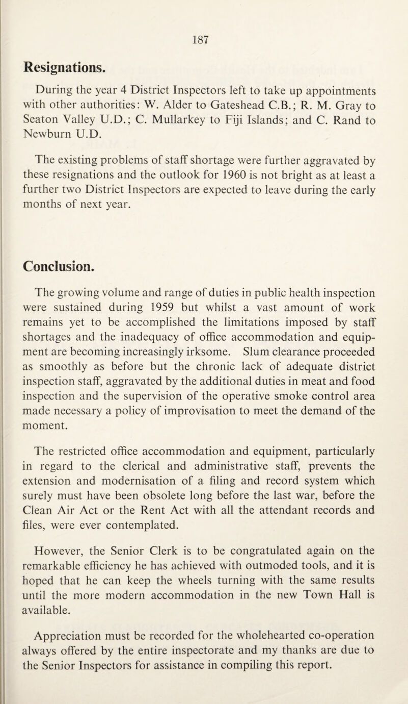 Resignations. During the year 4 District Inspectors left to take up appointments with other authorities: W. Alder to Gateshead C.B.; R. M. Gray to Seaton Valley U.D.; C. Mullarkey to Fiji Islands; and C. Rand to Newburn U.D. The existing problems of staff shortage were further aggravated by these resignations and the outlook for 1960 is not bright as at least a further two District Inspectors are expected to leave during the early months of next year. Conclusion. The growing volume and range of duties in public health inspection were sustained during 1959 but whilst a vast amount of work remains yet to be accomplished the limitations imposed by staff shortages and the inadequacy of office accommodation and equip¬ ment are becoming increasingly irksome. Slum clearance proceeded as smoothly as before but the chronic lack of adequate district inspection staff, aggravated by the additional duties in meat and food inspection and the supervision of the operative smoke control area made necessary a policy of improvisation to meet the demand of the moment. The restricted office accommodation and equipment, particularly in regard to the clerical and administrative staff, prevents the extension and modernisation of a filing and record system which surely must have been obsolete long before the last war, before the Clean Air Act or the Rent Act with all the attendant records and files, were ever contemplated. However, the Senior Clerk is to be congratulated again on the remarkable efficiency he has achieved with outmoded tools, and it is hoped that he can keep the wheels turning with the same results until the more modern accommodation in the new Town Hall is available. Appreciation must be recorded for the wholehearted co-operation always offered by the entire inspectorate and my thanks are due to the Senior Inspectors for assistance in compiling this report.