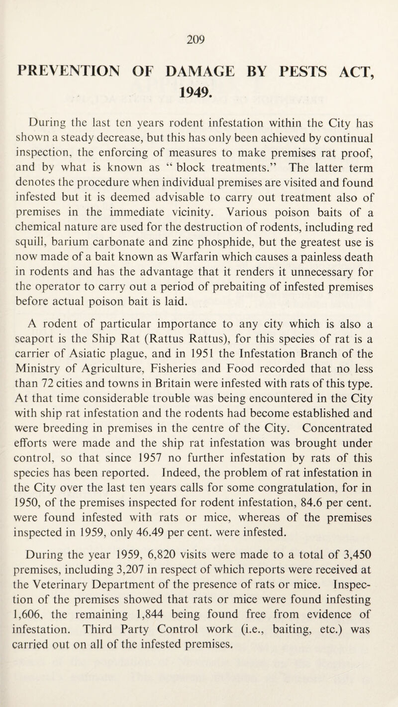 PREVENTION OF DAMAGE BY PESTS ACT, 1949. During the last ten years rodent infestation within the City has shown a steady decrease, but this has only been achieved by continual inspection, the enforcing of measures to make premises rat proof, and by what is known as “ block treatments.” The latter term denotes the procedure when individual premises are visited and found infested but it is deemed advisable to carry out treatment also of premises in the immediate vicinity. Various poison baits of a chemical nature are used for the destruction of rodents, including red squill, barium carbonate and zinc phosphide, but the greatest use is now made of a bait known as Warfarin which causes a painless death in rodents and has the advantage that it renders it unnecessary for the operator to carry out a period of prebaiting of infested premises before actual poison bait is laid. A rodent of particular importance to any city which is also a seaport is the Ship Rat (Rattus Rattus), for this species of rat is a carrier of Asiatic plague, and in 1951 the Infestation Branch of the Ministry of Agriculture, Fisheries and Food recorded that no less than 72 cities and towns in Britain were infested with rats of this type. At that time considerable trouble was being encountered in the City with ship rat infestation and the rodents had become established and were breeding in premises in the centre of the City. Concentrated efforts were made and the ship rat infestation was brought under control, so that since 1957 no further infestation by rats of this species has been reported. Indeed, the problem of rat infestation in the City over the last ten years calls for some congratulation, for in 1950, of the premises inspected for rodent infestation, 84.6 per cent, were found infested with rats or mice, whereas of the premises inspected in 1959, only 46.49 per cent, were infested. During the year 1959, 6,820 visits were made to a total of 3,450 premises, including 3,207 in respect of which reports were received at the Veterinary Department of the presence of rats or mice. Inspec¬ tion of the premises showed that rats or mice were found infesting 1,606, the remaining 1,844 being found free from evidence of infestation. Third Party Control work (i.e., baiting, etc.) was carried out on all of the infested premises.