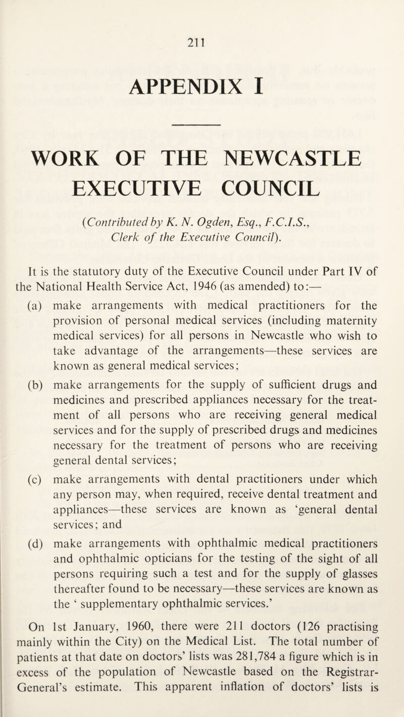 APPENDIX I WORK OF THE NEWCASTLE EXECUTIVE COUNCIL (Contributedby K. N. Ogden, Esq., F.C.I.S., Clerk of the Executive Council). It is the statutory duty of the Executive Council under Part IV of the National Health Service Act, 1946 (as amended) to:— (a) make arrangements with medical practitioners for the provision of personal medical services (including maternity medical services) for all persons in Newcastle who wish to take advantage of the arrangements—these services are known as general medical services; (b) make arrangements for the supply of sufficient drugs and medicines and prescribed appliances necessary for the treat¬ ment of all persons who are receiving general medical services and for the supply of prescribed drugs and medicines necessary for the treatment of persons who are receiving general dental services; (c) make arrangements with dental practitioners under which any person may, when required, receive dental treatment and appliances—these services are known as ‘general dental services; and (d) make arrangements with ophthalmic medical practitioners and ophthalmic opticians for the testing of the sight of all persons requiring such a test and for the supply of glasses thereafter found to be necessary—these services are known as the ‘ supplementary ophthalmic services.’ On 1st January, 1960, there were 211 doctors (126 practising mainly within the City) on the Medical List. The total number of patients at that date on doctors’ lists was 281,784 a figure which is in excess of the population of Newcastle based on the Registrar- General’s estimate. This apparent inflation of doctors’ lists is