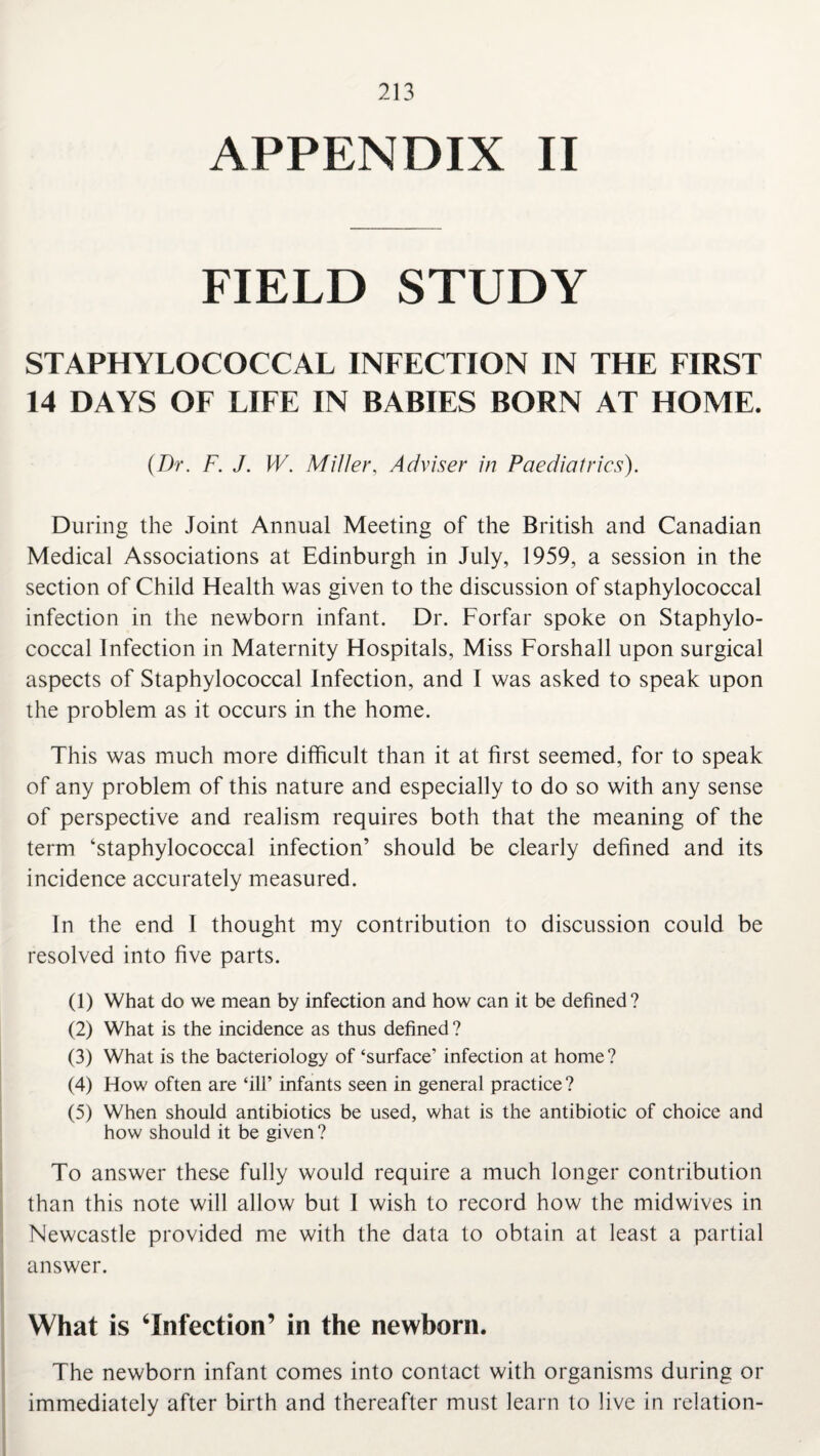 APPENDIX II FIELD STUDY STAPHYLOCOCCAL INFECTION IN THE FIRST 14 DAYS OF LIFE IN BABIES BORN AT HOME. (Dr. F. J. W. Miller, Adviser in Paediatrics). During the Joint Annual Meeting of the British and Canadian Medical Associations at Edinburgh in July, 1959, a session in the section of Child Health was given to the discussion of staphylococcal infection in the newborn infant. Dr. Forfar spoke on Staphylo¬ coccal Infection in Maternity Hospitals, Miss Forshall upon surgical aspects of Staphylococcal Infection, and I was asked to speak upon the problem as it occurs in the home. This was much more difficult than it at first seemed, for to speak of any problem of this nature and especially to do so with any sense of perspective and realism requires both that the meaning of the term ‘staphylococcal infection’ should be clearly defined and its incidence accurately measured. In the end I thought my contribution to discussion could be resolved into five parts. (1) What do we mean by infection and how can it be defined? (2) What is the incidence as thus defined ? (3) What is the bacteriology of ‘surface’ infection at home? (4) How often are ‘ill’ infants seen in general practice? (5) When should antibiotics be used, what is the antibiotic of choice and how should it be given? To answer these fully would require a much longer contribution than this note will allow but I wish to record how the midwives in Newcastle provided me with the data to obtain at least a partial answer. What is ‘Infection’ in the newborn. The newborn infant comes into contact with organisms during or immediately after birth and thereafter must learn to live in relation-