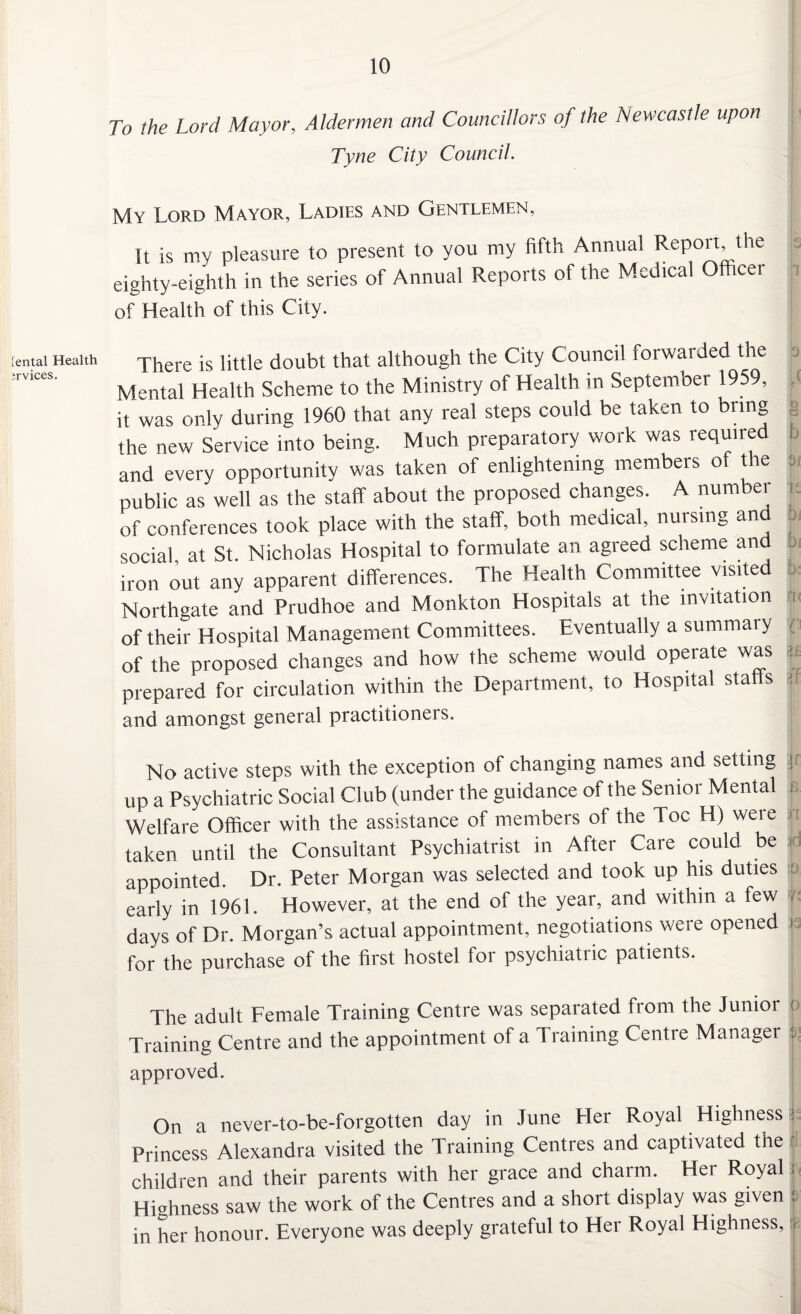 [ental Health ;rvices. 10 To the Lord Mayor, Aldermen and Councillors of the Newcastle upon Tyne City Council. My Lord Mayor, Ladies and Gentlemen, It is my pleasure to present to you my fifth Annual Report the eighty-eighth in the series of Annual Reports of the Medtcal Officer of Health of this City. There is little doubt that although the City Council forwarded the Mental Health Scheme to the Ministry of Health in September 1959, it was only during 1960 that any real steps could be taken to bring the new Service into being. Much preparatory work was required and every opportunity was taken of enlightening members of the public as well as the staff about the proposed changes. A number of conferences took place with the staff, both medical, nursing an social, at St. Nicholas Hospital to formulate an agreed scheme and iron out any apparent differences. The Health Committee visited Northgate and Prudhoe and Monkton Hospitals at the invitation of their Hospital Management Committees. Eventually a summary of the proposed changes and how the scheme would operate was prepared for circulation within the Department, to Hospital stalls and amongst general practitioners. No active steps with the exception of changing names and setting up a Psychiatric Social Club (under the guidance of the Senior Mental Welfare Officer with the assistance of members of the Toe H) were taken until the Consultant Psychiatrist in After Care could be appointed. Dr. Peter Morgan was selected and took up his duties early in 1961. However, at the end of the year, and within a few days of Dr. Morgan’s actual appointment, negotiations were opened for the purchase of the first hostel for psychiatric patients. The adult Female Training Centre was separated from the Junioi Training Centre and the appointment of a Training Centre Manager approved. On a never-to-be-forgotten day in June Her Royal Highness Princess Alexandra visited the 1 raining Centres and captivated the children and their parents with her grace and charm. Hei Royal Highness saw the work of the Centres and a short display was given in her honour. Everyone was deeply grateful to Her Royal Highness, c T 9 d § b 3 i fs 5j |j i< f u if F B. n :id to. 13 o a !8