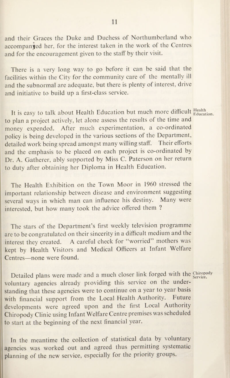 and their Graces the Duke and Duchess of Northumberland who accompanied her, for the interest taken in the work of the Centres and for the encouragement given to the staff by their visit. There is a very long way to go before it can be said that the facilities within the City for the community care of the mentally ill and the subnormal are adequate, but there is plenty of interest, drive and initiative to build up a first-class service. It is easy to talk about Health Education but much more difficult to plan a project actively, let alone assess the results of the time and money expended. After much experimentation, a co-ordinated policy is being developed in the various sections of the Department, detailed work being spread amongst many willing staff. T heir efforts and the emphasis to be placed on each project is co-ordinated by Dr. A. Gatherer, ably supported by Miss C. Paterson on her return to duty after obtaining her Diploma in Health Education. The Health Exhibition on the Town Moor in 1960 stressed the important relationship between disease and environment suggesting several ways in which man can influence his destiny. Many were interested, but how many took the advice offered them ? The stars of the Department’s first weekly television programme are to be congratulated on their sincerity in a difficult medium and the interest they created. A careful check for “worried” mothers was kept by Health Visitors and Medical Officers at Infant Welfare Centres—none were found. Detailed plans were made and a much closer link forged with the voluntary agencies already providing this service on the under¬ standing that these agencies were to continue on a year to year basis with financial support from the Local Health Authority. Future developments were agreed upon and the first Local Authority Chiropody Clinic using Infant Welfare Centre premises was scheduled to start at the beginning of the next financial year. In the meantime the collection of statistical data by voluntary agencies was worked out and agreed thus permitting systematic planning of the new service, especially for the priority groups. Health Education. Chiropody Service.