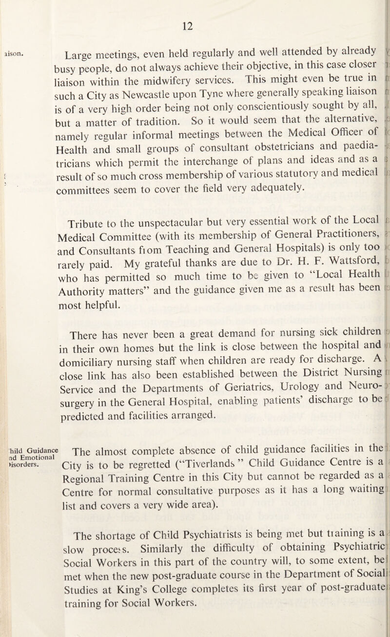 aison. Large meetings, even held regularly and well attended by already busy people, do not always achieve their objective, in this case closer liaison within the midwifery services. This might even be true in such a City as Newcastle upon Tyne where generally speaking liaison is of a very high order being not only conscientiously sought by all, but a matter of tradition. So it would seem that the alternative, namely regular informal meetings between the Medical Office! of Health and small groups of consultant obstetricians and paedia¬ tricians which permit the interchange of plans and ideas dnd as a | [ result of so much cross membership of various statutory and medical committees seem to cover the field very adequately. Tribute to the unspectacular but very essential work of the Local i Medical Committee (with its membership of General Practitioners, and Consultants fiom Teaching and General Hospitals) is only too rarely paid. My grateful thanks are due to Dr. H. F. Wattsford, who has permitted so much time to be given to “Local Health Authority matters” and the guidance given me as a result has been most helpful. There has never been a great demand for nursing sick children in their own homes but the link is close between the hospital and domiciliary nursing staff when children are ready for discharge. A close link has also been established between tne Disuict Nursing Service and the Departments of Geriatrics, Urology and Neuro¬ surgery in the General Hospital, enabling patients’ discharge to be predicted and facilities arranged. hiid Guidance The almost complete absence of child guidance facilities in the borders. City is to be regretted (“Tiverlands ” Child Guidance Centie is a Regional Training Centre in this City but cannot be regarded as a Centre for normal consultative purposes as it has a long waiting list and covers a very wide area). The shortage of Child Psychiatrists is being met but training is a slow process. Similarly the difficulty of obtaining Psychiatric Social Workers in this part of the country will, to some extent, be i met when the new post-graduate course in the Department of Social! Studies at King’s College completes its first year of post-graduatej training for Social Workers.