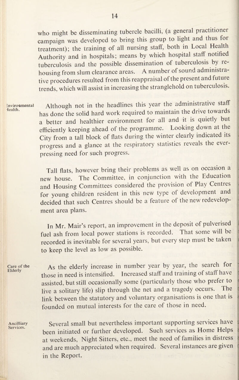 Environmental iealth. Care of the Elderly Ancilliary Services. who might be disseminating tubercle bacilli, (a general practitioner campaign was developed to bring this group to light and thus for treatment); the training of all nursing staff, both in Local Health Authority and in hospitals; means by which hospital staff notified tuberculosis and the possible dissemination of tuberculosis by re¬ housing from slum clearance areas. A number of sound administra¬ tive procedures resulted from this reappraisal of the present and future trends, which will assist in increasing the stranglehold on tuberculosis. Although not in the headlines this year the administrative staff has done the solid hard work required to maintain the drive towards a better and healthier environment for all and it is quietly but efficiently keeping ahead of the programme. Looking down at the City from a tall block of flats during the winter clearly indicated its progress and a glance at the respiratory statistics reveals the ever- pressing need for such progress. Tall flats, however bring their problems as well as on occasion a new house. The Committee, in conjunction with the Education and Housing Committees considered the provision of Play Centres for young children resident in this new type of development and decided that such Centres should be a feature of the new redevelop¬ ment area plans. In Mr. Mair’s report, an improvement in the deposit of pulverised fuel ash from local power stations is recorded. That some will be recorded is inevitable for several years, but every step must be taken to keep the level as low as possible. As the elderly increase in number year by year, the search for those in need is intensified. Increased staff and training of staff have > assisted, but still occasionally some (particularly those who prefer to J live a solitary life) slip through the net and a tragedy occurs. The j link between the statutory and voluntary organisations is one that is r founded on mutual interests for the care of those in need. Several small but nevertheless important supporting services have ; been initiated or further developed. Such services as Home Helps at weekends, Night Sitters, etc., meet the need of families in distress j and are much appreciated when required. Several instances are given in the Report.