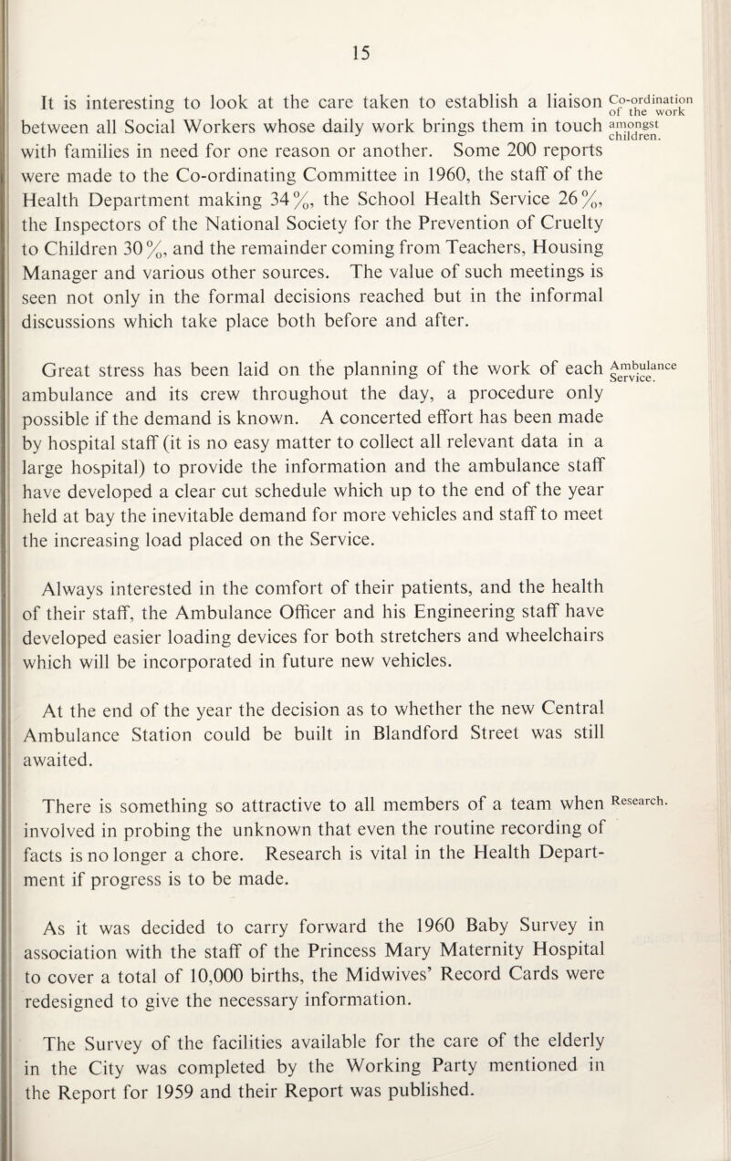 It is interesting to look at the care taken to establish a liaison co-ordination between all Social Workers whose daily work brings them in touch with families in need for one reason or another. Some 200 reports were made to the Co-ordinating Committee in 1960, the staff of the Health Department making 34%, the School Health Service 26%, the Inspectors of the National Society for the Prevention of Cruelty to Children 30%, and the remainder coming from Teachers, Housing Manager and various other sources. The value of such meetings is seen not only in the formal decisions reached but in the informal discussions which take place both before and after. Great stress has been laid on the planning of the v/ork of each £™v^ance ambulance and its crew throughout the day, a procedure only possible if the demand is known. A concerted effort has been made by hospital staff (it is no easy matter to collect all relevant data in a large hospital) to provide the information and the ambulance staff have developed a clear cut schedule which up to the end of the year held at bay the inevitable demand for more vehicles and staff to meet the increasing load placed on the Service. Always interested in the comfort of their patients, and the health of their staff, the Ambulance Officer and his Engineering staff have developed easier loading devices for both stretchers and wheelchairs which will be incorporated in future new vehicles. At the end of the year the decision as to whether the new Central Ambulance Station could be built in Blandford Street was still awaited. There is something so attractive to all members of a team when Research involved in probing the unknown that even the routine recording of facts is no longer a chore. Research is vital in the Health Depart¬ ment if progress is to be made. As it was decided to carry forward the 1960 Baby Survey in association with the staff of the Princess Mary Maternity Hospital to cover a total of 10,000 births, the Midwives’ Record Cards were redesigned to give the necessary information. The Survey of the facilities available for the care of the elderly in the City was completed by the Working Party mentioned in the Report for 1959 and their Report was published.