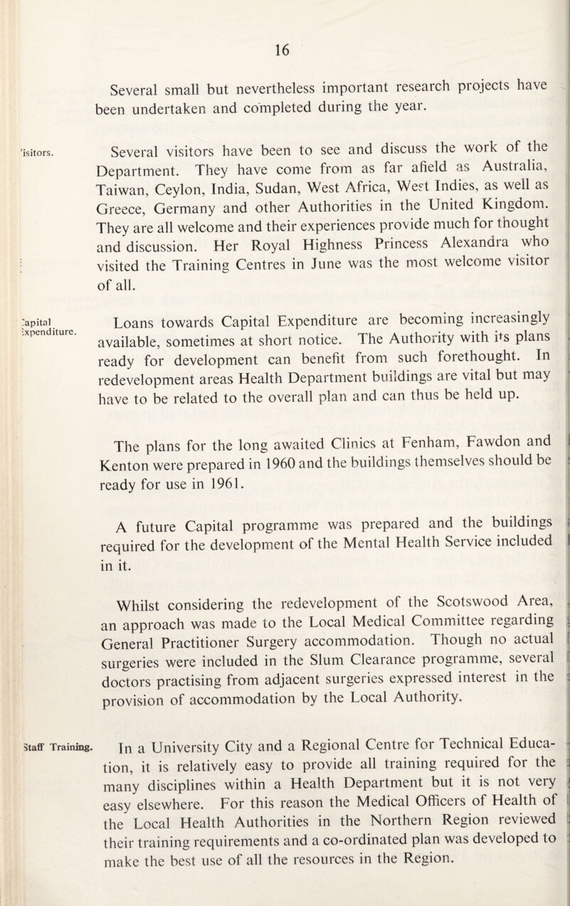 Several small but nevertheless important research pi ojects have been undertaken and completed during the year. 'isitors. Several visitors have been to see and discuss the work of the Department. They have come from as far afield as Australia, Taiwan, Ceylon, India, Sudan, West Africa, West Indies, as well as Greece, Germany and other Authorities in the United Kingdom. They are all welcome and their experiences provide much for thought and discussion. Her Royal Highness Princess Alexandia who visited the Training Centres in June was the most welcome visitor of all. Capital Loans towards Capital Expenditure are becoming increasingly available, sometimes at short notice. The Authority with hs plans ready for development can benefit from such forethought. In redevelopment areas Health Department buildings aie vital but ma) have to be related to the overall plan and can thus be held up. The plans for the long awaited Clinics at Fenham, Fawdon and Kenton were prepared in 1960 and the buildings themselves should be j ready for use in 1961. A future Capital programme was prepared and the buildings ; required for the development of the Mental Health Service included f in it. Whilst considering the redevelopment of the Scotswood Area, , an approach was made to the Local Medical Committee legal ding General Practitioner Surgery accommodation. Though no actual surgeries were included in the Slum Cleaiance piogiamme, seveial doctors practising from adjacent surgeries expressed interest in the provision of accommodation by the Local Authority. staff Training. jii a University City and a Regional Centre for Technical Educa¬ tion, it is relatively easy to provide all training required for the j many disciplines within a Health Department but it is not very j easy elsewhere. For this reason the Medical Officers of Health of the Local Health Authorities in the Northern Region reviewed : their training requirements and a co-ordinated plan was developed to make the best use of all the resources in the Region.