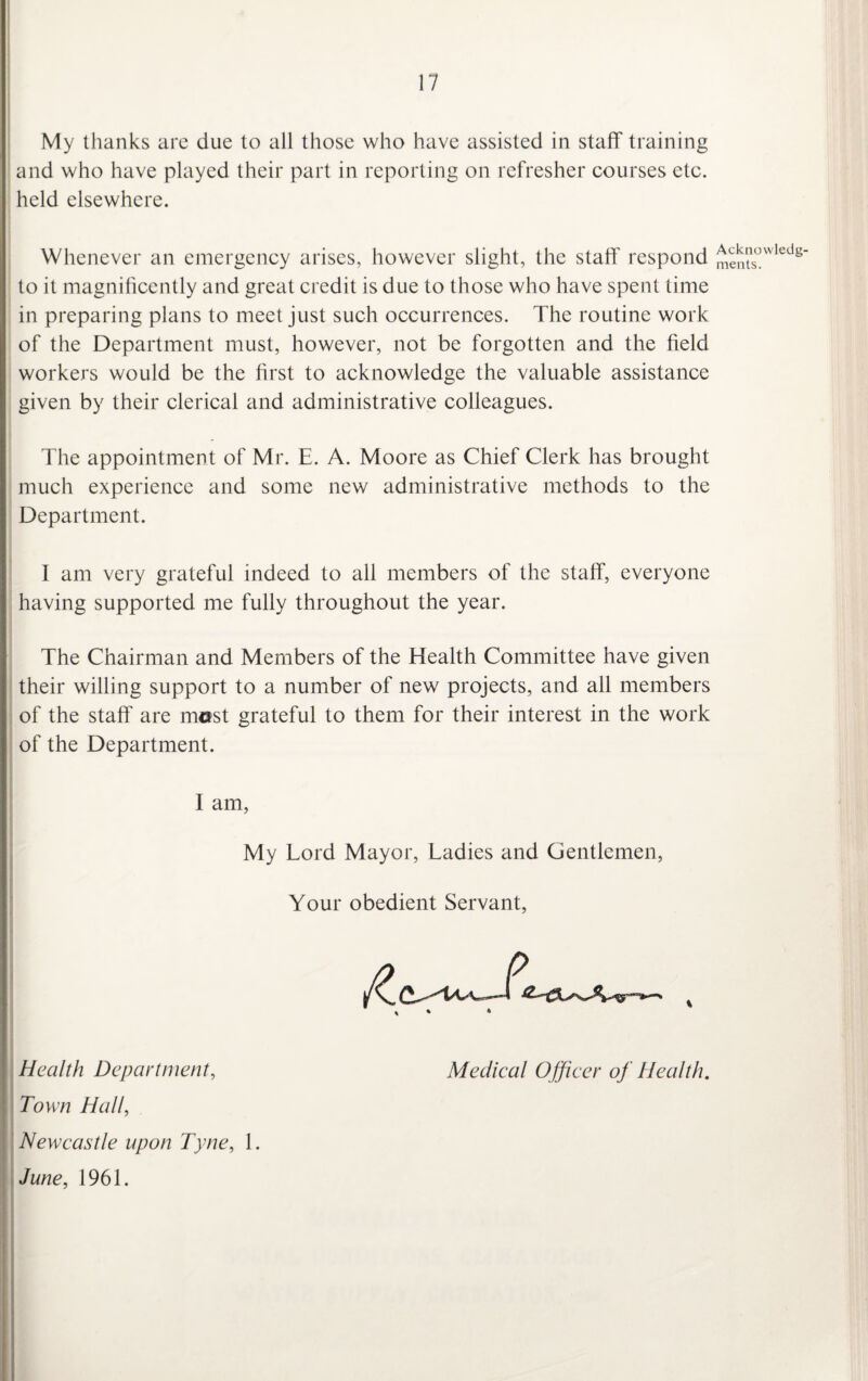 My thanks are due to all those who have assisted in staff training and who have played their part in reporting on refresher courses etc. held elsewhere. Whenever an emergency arises, however slight, the staff respond to it magnificently and great credit is due to those who have spent time in preparing plans to meet just such occurrences. The routine work of the Department must, however, not be forgotten and the field workers would be the first to acknowledge the valuable assistance given by their clerical and administrative colleagues. The appointment of Mr. E. A. Moore as Chief Clerk has brought much experience and some new administrative methods to the Department. I am very grateful indeed to all members of the staff, everyone having supported me fully throughout the year. The Chairman and Members of the Elealth Committee have given their willing support to a number of new projects, and all members of the staff are most grateful to them for their interest in the work of the Department. I am, My Lord Mayor, Ladies and Gentlemen, Your obedient Servant, Health Department, Medical Officer of Health. ' Town Hall, Newcastle upon Tyne, 1. June, 1961. Acknowledg¬ ments.