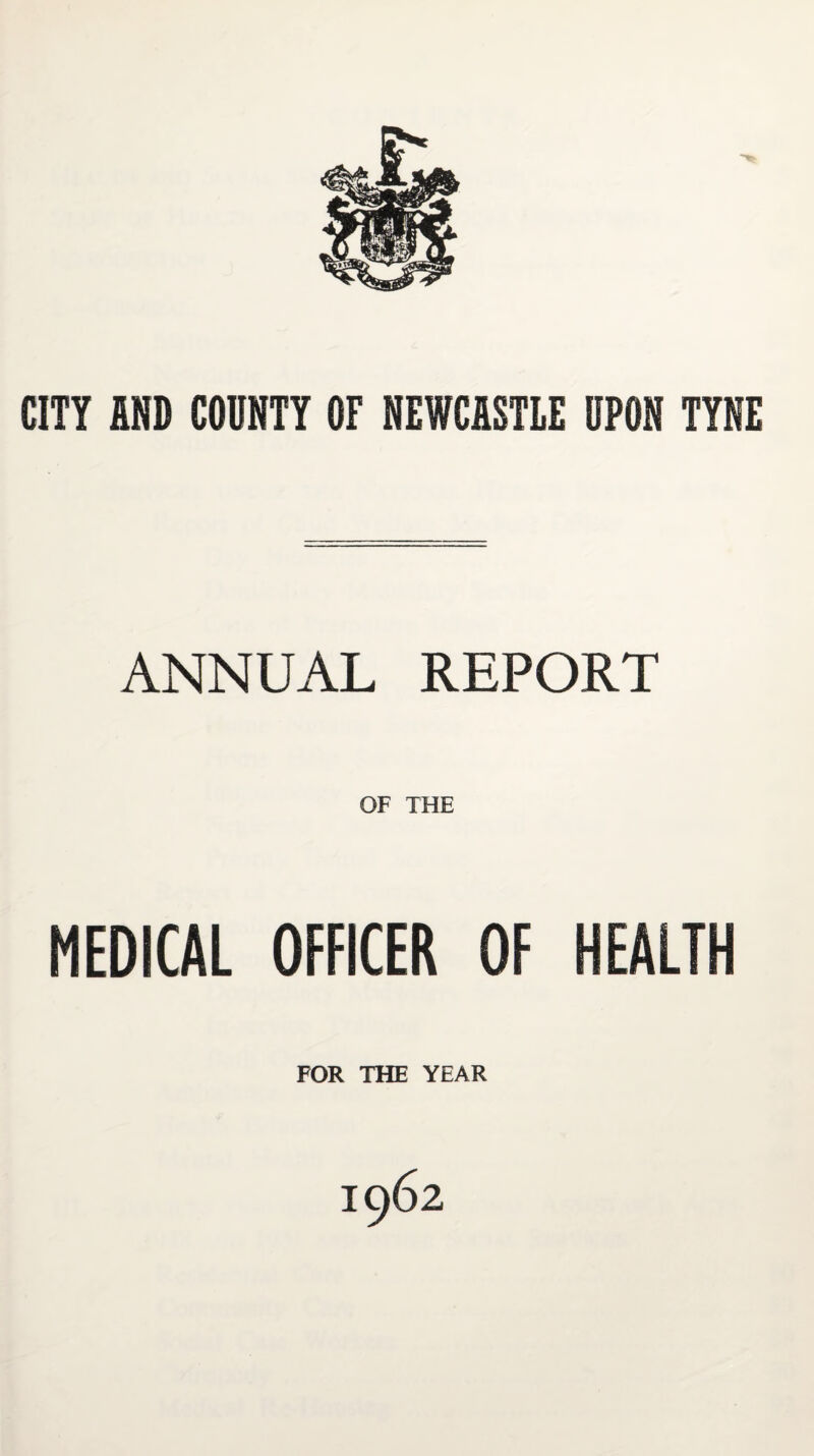 CITY AND COUNTY OF NEWCASTLE UPON TYNE ANNUAL REPORT OF THE MEDICAL OFFICER OF HEALTH FOR THE YEAR 1962