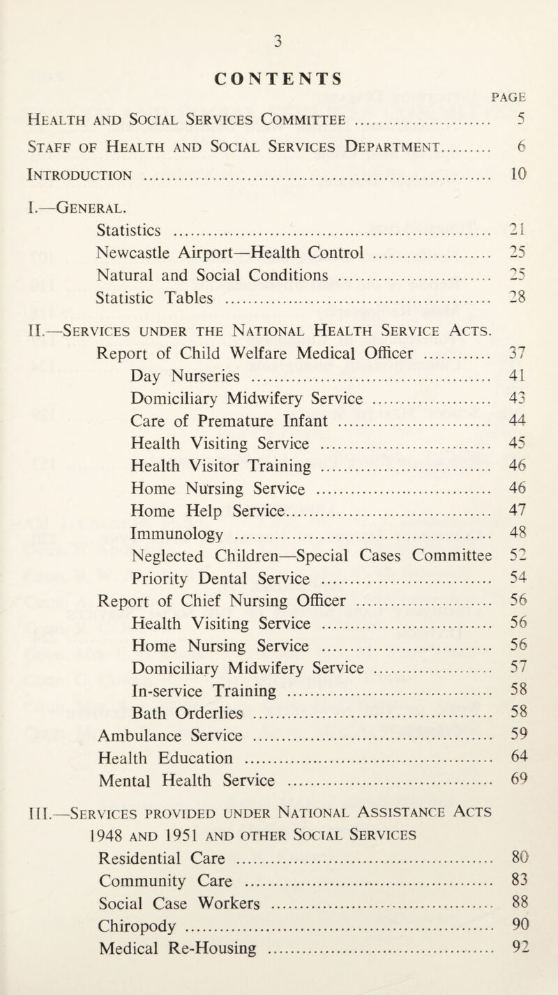 CONTENTS PAGE Health and Social Services Committee .. 5 Staff of Health and Social Services Department. 6 Introduction . 10 I. —General. Statistics . 21 Newcastle Airport—Health Control . 25 Natural and Social Conditions . 25 Statistic Tables . 28 II. —Services under the National Health Service Acts. Report of Child Welfare Medical Officer .. 37 Day Nurseries . 41 Domiciliary Midwifery Service .. 43 Care of Premature Infant . 44 Health Visiting Service . 45 Health Visitor Training .... Home Nursing Service ...... Home Help Service. 47 Immunology . 48 Neglected Children—Special Cases Committee 52 Priority Dental Service . 54 Report of Chief Nursing Officer . 56 Health Visiting Service . 56 Home Nursing Service . 56 Domiciliary Midwifery Service . 57 In-service Training . 58 Bath Orderlies . 58 Ambulance Service . 59 Health Education . 64 Mental Health Service . 69 III. —Services provided under National Assistance Acts 1948 AND 1951 AND OTHER SOCIAL SERVICES Residential Care . 80 Community Care . 83 Social Case Workers . 88 Chiropody . 90 Medical Re-Housing . 92