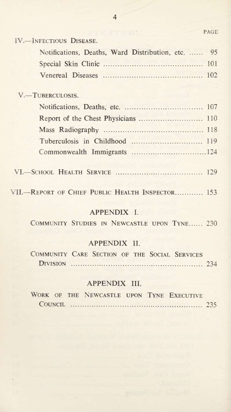 PAGE IV—Infectious Disease. Notifications, Deaths, Ward Distribution, etc. 95 Special Skin Clinic . 101 Venereal Diseases .. 102 V.—Tuberculosis. Notifications, Deaths, etc. .... 107 Report of the Chest Physicians . 110 Mass Radiography . 118 Tuberculosis in Childhood . 119 Commonwealth Immigrants ..124 VI.—School Health Service ..... 129 VII.—Report of Chief Public Health Inspector. 153 APPENDIX I. Community Studies in Newcastle upon Tyne. 230 APPENDIX II. Community Care Section of the Social Services Division . 234 APPENDIX III. Work of the Newcastle upon Tyne Executive Council . 235