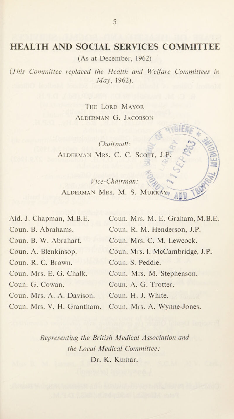 HEALTH AND SOCIAL SERVICES COMMITTEE (As at December, 1962) (J his Committee replaced the Health and Welfare Committees in May, 1962). The Lord Mayor Alderman G. Jacobson Chairman; \vjs£*\ Alderman Mrs. C. C. Scott, J.P. Vice-Chairman: -■% *S > - Alderman Mrs. M. S. Murray Aid. J. Chapman, M.B.E. Coun. B. Abrahams. Coun. B. W. Abrahart. Coun. A. Blenkinsop. Coun. R. C. Brown. Coun. Mrs. E. G. Chalk. Coun. G. Cowan. Coun. Mrs. A. A. Davison. Coun. Mrs. V. H. Grantham. Coun. Mrs. M. E. Graham, M.B.E. Coun. R. M. Henderson, J.P. Coun. Mrs. C. M. Lewcock. Coun. Mrs. I. McCambridge, J.P. Coun. S. Peddie. Coun. Mrs. M. Stephenson. Coun. A. G. Trotter. Coun. H. J. White. Coun. Mrs. A. Wynne-Jones. Representing the British Medical Association and the Local Medical Committee: Dr. K. Kumar.