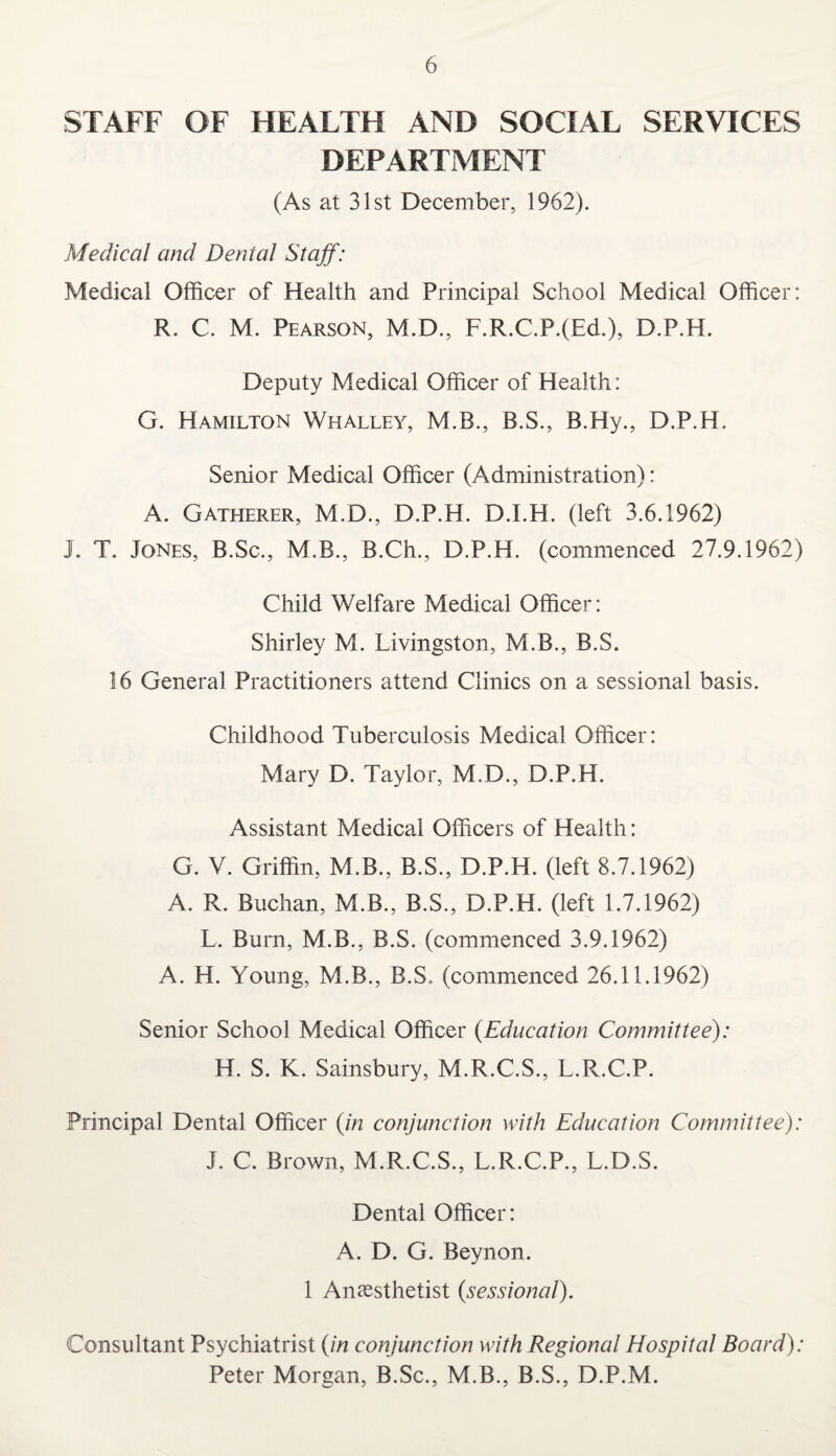 STAFF OF HEALTH AND SOCIAL SERVICES DEPARTMENT (As at 31st December, 1962). Medical and Denial Staff: Medical Officer of Health and Principal School Medical Officer: R. C. M. Pearson, M.D., F.R.C.P.(Ed.), D.P.H. Deputy Medical Officer of Health: G. Hamilton Whalley, M.B., B.S., B.Hy., D.P.H. Senior Medical Officer (Administration): A. Gatherer, M.D., D.P.H. D.I.H. (left 3.6.1962) I. T. Jones, B.Sc., M.B., B.Ch., D.P.H. (commenced 27.9.1962) Child Welfare Medical Officer: Shirley M. Livingston, M.B., B.S. 16 General Practitioners attend Clinics on a sessional basis. Childhood Tuberculosis Medical Officer: Mary D. Taylor, M.D., D.P.H. Assistant Medical Officers of Health: G. V. Griffin, M.B., B.S., D.P.H. (left 8.7.1962) A. R. Buchan, M.B., B.S., D.P.H. (left 1.7.1962) L. Burn, M.B., B.S. (commenced 3.9.1962) A. H. Young, M.B., B.S. (commenced 26.11.1962) Senior School Medical Officer (.Education Committee): H. S. K. Sainsbury, M.R.C.S., L.R.C.P. Principal Dental Officer (in conjunction with Education Committee): J. C. Brown, M.R.C.S., L.R.C.P., L.D.S. Dental Officer: A. D. G. Beynon. 1 Anaesthetist (sessional). Consultant Psychiatrist (in conjunction with Regional Hospital Board): Peter Morgan, B.Sc., M.B., B.S., D.P.M.