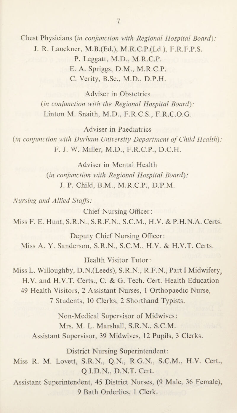 Chest Physicians (in conjunction with Regional Hospital Board): J. R. Lauckner, M.B.(Ed.), M.R.C.P.(Ld.), F.R.F.P.S. P. Leggatt, M.D., M.R.C.P. E. A. Spriggs, D.M., M.R.C.P. C. Verity, B.Sc., M.D., D.P.H. Adviser in Obstetrics (in conjunction with the Regional Hospital Board): Linton M. Snaith, M.D., F.R.C.S., F.R.C.O.G. Adviser in Paediatrics (in conjunction with Durham University Department of Child Health): F. J. W. Miller, M.D., F.R.C.P., D.C.H. Adviser in Mental Health (in conjunction with Regional Hospital Board): J. P. Child, B.M., M.R.C.P., D.P.M. Nursing and Allied Staffs: Chief Nursing Officer: Miss F. E. Hunt, S.R.N., S.R.F.N., S.C.M., H.V. & P.H.N.A. Certs. Deputy Chief Nursing Officer: Miss A. Y. Sanderson, S.R.N., S.C.M., H.V. & H.V.T. Certs. Health Visitor Tutor: Miss L. Willoughby, D.N.(Leeds), S.R.N., R.F.N., Parti Midwifery^ H.V. and H.V.T. Certs., C. & G. Tech. Cert. Health Education 49 Health Visitors, 2 Assistant Nurses, 1 Orthopaedic Nurse, 7 Students, 10 Clerks, 2 Shorthand Typists. Non-Medical Supervisor of Midwives: Mrs. M. L. Marshall, S.R.N., S.C.M. Assistant Supervisor, 39 Midwives, 12 Pupils, 3 Clerks. District Nursing Superintendent: Miss R. M. Lovett, S.R.N., Q.N., R.G.N., S.C.M., H.V. Cert, Q.I.D.N., D.N.T. Cert. Assistant Superintendent, 45 District Nurses, (9 Male, 36 Female), 9 Bath Orderlies, 1 Clerk.