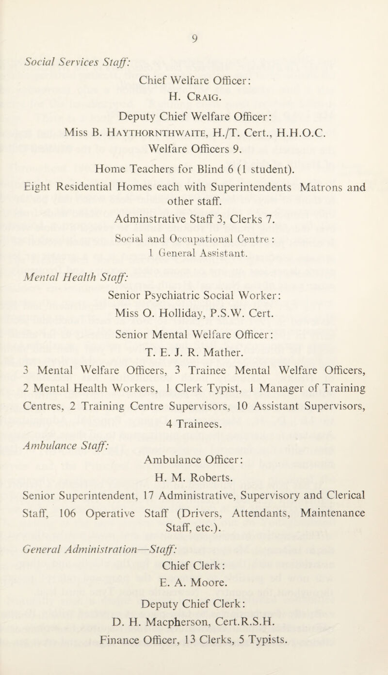 Social Services Staff: Chief Welfare Officer: H. Craig. Deputy Chief Welfare Officer: Miss B. Haythornthwaite, H./T. Cert., H.H.O.C. Welfare Officers 9. Home Teachers for Blind 6 (1 student). Eight Residential Homes each with Superintendents Matrons and other staff. Adminstrative Staff 3, Clerks 7. Social and Occupational Centre : 1 General Assistant. Mental Health Staff: Senior Psychiatric Social Worker: Miss O. Holliday, P.S.W. Cert. Senior Mental Welfare Officer: T. E. J. R. Mather. 3 Mental Welfare Officers, 3 Trainee Mental Welfare Officers, 2 Mental Health Workers, 1 Clerk Typist, 1 Manager of Training Centres, 2 Training Centre Supervisors, 10 Assistant Supervisors, 4 Trainees. Ambulance Staff: Ambulance Officer: H. M. Roberts. Senior Superintendent, 17 Administrative, Supervisory and Clerical Staff, 106 Operative Staff (Drivers, Attendants, Maintenance Staff, etc.). G eneral A dm in istration—St aff: Chief Clerk: E. A. Moore. Deputy Chief Clerk: D. H. Macpherson, Cert.R.S.H. Finance Officer, 13 Clerks, 5 Typists.