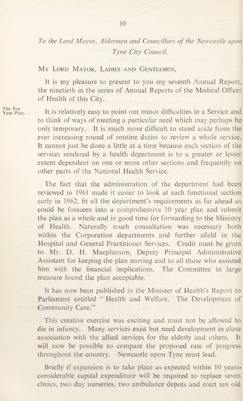 The Ten Year Plan. To the Lord Mayor, Aldermen and Councillors of the Newcastle upon Tyne City Council. My Lord Mayor, Ladies and Gentlemen, It is my pleasure to present to you my seventh Annual Report, the ninetieth in the series of Annual Reports of the Medical Officer of Health of this City. It is relatively easy to point out minor difficulties in a Service and to think of wavs of meeting a particular need which may perhaps be only temporary. It is much more difficult to stand aside from the ever increasing round of routine duties to review a whole service. It cannot just be done a little at a time because each section of the services rendered by a health department is to a greater or lesser extent dependent on one or more other sections and frequently on other parts of the National Health Service. The fact that the administration of the department had been reviewed in 1961 made it easier to look at each functional section early in 1962, fit all the department’s requirements as far ahead as could be foreseen into a comprehensive 10 year plan and submit the plan as a whole and in good time for forwarding to the Ministry of Health. Naturally much consultation was necessary both within the Corporation departments and further afield in the Hospital and General Practitioner Services. Credit must be given to Mr. D. H. Macpherson, Deputy Principal Administrative Assistant for keeping the plan moving and to all those who assisted him with the financial implications. The Committee in large measure found the plan acceptable. It has now been published in the Minister of Health’s Report to Parliament entitled “ Health and Welfare. The Development of Community Care.” This creative exercise was exciting and must not be allowed to die in infancy. Many services exist but need development in close association with the allied services for the elderly and others. It will now be possible to compare the proposed rate of progress throughout the country. Newcastle upon Tyne must lead. Briefly if expansion is to take place as expected within 10 years* considerable capital expenditure will be required to replace seven clinics, two day nurseries, two ambulance depots and erect ten old