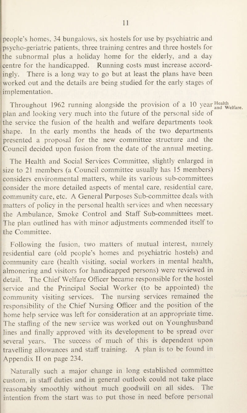 people’s homes, 34 bungalows, six hostels for use by psychiatric and psycho-geriatric patients, three training centres and three hostels for the subnormal plus a holiday home for the elderly, and a day centre for the handicapped. Running costs must increase accord¬ ingly. There is a long way to go but at least the plans have been worked out and the details are being studied for the early stages of implementation. Throughout 1962 running alongside the provision of a 10 year ^nedaltwelfare plan and looking very much into the future of the personal side of the service the fusion of the health and welfare departments took shape. In the early months the heads of the two departments presented a proposal for the new committee structure and the Council decided upon fusion from the date of the annual meeting. The Health and Social Services Committee, slightly enlarged in size to 21 members (a Council committee usually has 15 members) considers environmental matters, while its various sub-committees consider the more detailed aspects of mental care, residential care, community care, etc. A General Purposes Sub-committee deals with matters of policy in the personal health services and when necessary the Ambulance, Smoke Control and Staff Sub-committees meet. The plan outlined has with minor adjustments commended itself to the Committee. Following the fusion, two matters of mutual interest, namely residential care (old people’s homes and psychiatric hostels) and community care (health visiting, social workers in mental health, almonering and visitors for handicapped persons) were reviewed in detail. The Chief Welfare Officer became responsible for the hostel service and the Principal Social Worker (to be appointed) the community visiting services. The nursing services remained the responsibility of the Chief Nursing Officer and the position of the home help service was left for consideration at an appropriate time. The staffing of the new service was worked out on Younghusband lines and finally approved with its development to be spread over several years. The success of much of this is dependent upon travelling allowances and staff training. A plan is to be found in Appendix II on page 234. Naturally such a major change in long established committee custom, in staff duties and in general outlook could not take place reasonably smoothly without much goodwill on ail sides, i he intention from the start was to put those in need before personal
