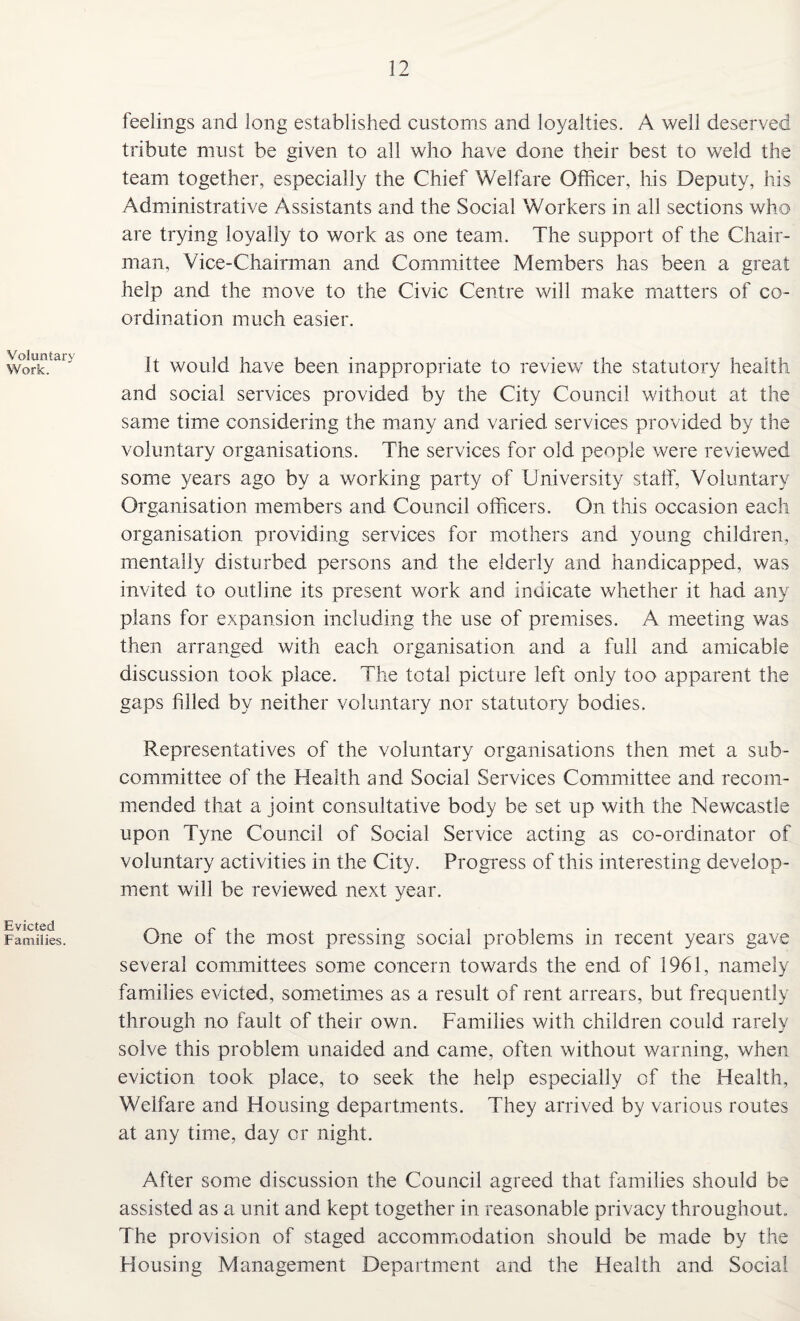 Voluntary Work. Evicted Families. feelings and long established customs and loyalties. A well deserved tribute must be given to all who have done their best to weld the team together, especially the Chief Welfare Officer, his Deputy, his Administrative Assistants and the Social Workers in all sections who are trying loyally to work as one team. The support of the Chair¬ man, Vice-Chairman and Committee Members has been a great help and the move to the Civic Centre will make matters of co¬ ordination much easier. It would have been inappropriate to review the statutory health and social services provided by the City Council without at the same time considering the many and varied services provided by the voluntary organisations. The services for old people were reviewed some years ago by a working party of University staff, Voluntary Organisation members and Council officers. On this occasion each organisation providing services for mothers and young children, mentally disturbed persons and the elderly and handicapped, was invited to outline its present work and indicate whether it had any plans for expansion including the use of premises. A meeting was then arranged with each organisation and a full and amicable discussion took place. The total picture left only too apparent the gaps filled by neither voluntary nor statutory bodies. Representatives of the voluntary organisations then met a sub¬ committee of the Health and Social Services Committee and recom¬ mended that a joint consultative body be set up with the Newcastle upon Tyne Council of Social Service acting as co-ordinator of voluntary activities in the City. Progress of this interesting develop¬ ment will be reviewed next year. One of the most pressing social problems in recent years gave several committees some concern towards the end of 1961, namely families evicted, sometimes as a result of rent arrears, but frequently through no fault of their own. Families with children could rarely solve this problem unaided and came, often without warning, when eviction took place, to seek the help especially of the Health, Welfare and Housing departments. They arrived by various routes at any time, day or night. After some discussion the Council agreed that families should be assisted as a unit and kept together in reasonable privacy throughout. The provision of staged accommodation should be made by the Housing Management Department and the Health and Social