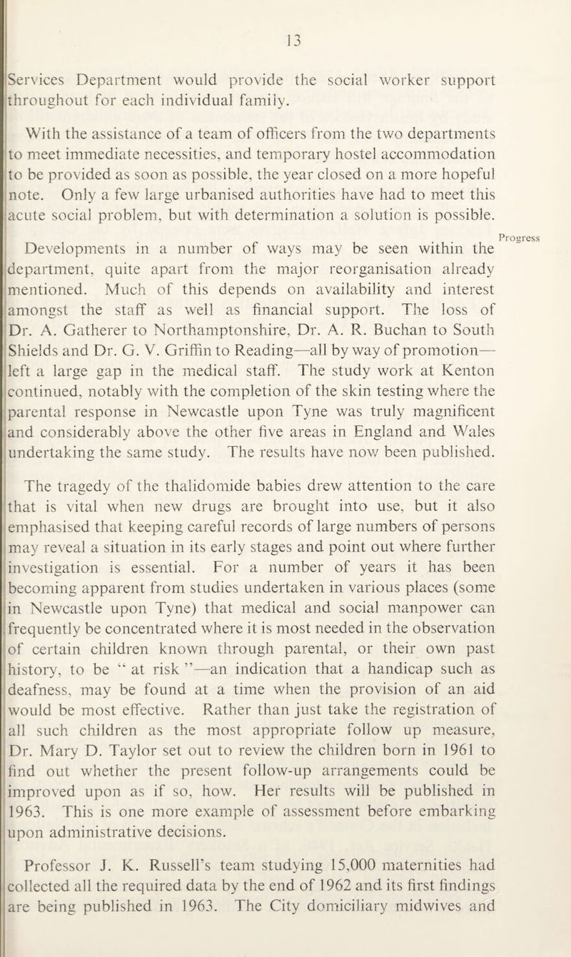 Services Department would provide the social worker support throughout for each individual family. With the assistance of a team of officers from the two departments to meet immediate necessities, and temporary hostel accommodation to be provided as soon as possible, the year closed on a more hopeful note. Only a few large urbanised authorities have had to meet this acute social problem, but with determination a solution is possible. Progress Developments in a number of ways may be seen within the department, quite apart from the major reorganisation already mentioned. Much of this depends on availability and interest amongst the staff as well as financial support. The loss of Dr. A. Gatherer to Northamptonshire, Dr. A. R. Buchan to South Shields and Dr. G. V. Griffin to Reading—all byway of promotion— left a large gap in the medical staff. The study work at Kenton continued, notably with the completion of the skin testing where the parental response in Newcastle upon Tyne was truly magnificent and considerably above the other five areas in England and Wales undertaking the same study. The results have now been published. The tragedy of the thalidomide babies drew attention to the care that is vital when new drugs are brought into use, but it also emphasised that keeping careful records of large numbers of persons may reveal a situation in its early stages and point out where further investigation is essential. For a number of years it has been becoming apparent from studies undertaken in various places (some in Newcastle upon Tyne) that medical and social manpower can frequently be concentrated where it is most needed in the observation of certain children known through parental, or their own past history, to be “ at risk ”—an indication that a handicap such as deafness, may be found at a time when the provision of an aid would be most effective. Rather than just take the registration of all such children as the most appropriate follow up measure, Dr. Mary D. Taylor set out to review the children born in 1961 to find out whether the present follow-up arrangements could be improved upon as if so, how. Her results will be published in 1963. This is one more example of assessment before embarking upon administrative decisions. Professor J. K. Russell’s team studying 15,000 maternities had collected all the required data by the end of 1962 and its first findings are being published in 1963. The City domiciliary midwives and