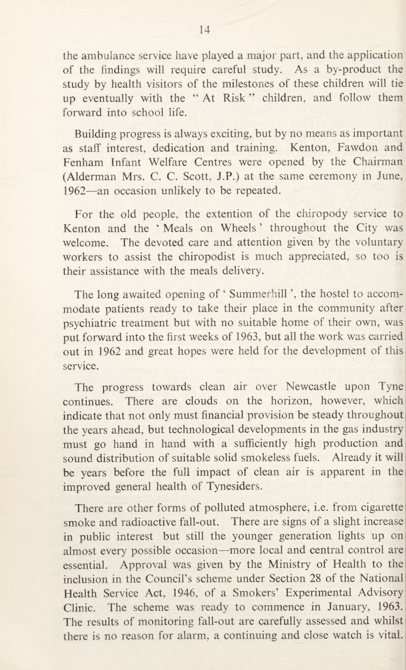 the ambulance service have played a major part, and the application of the findings will require careful study. As a by-product the study by health visitors of the milestones of these children will tie up eventually with the “ At Risk ” children, and follow them forward into school life. Building progress is always exciting, but by no means as important as staff interest, dedication and training. Kenton, Fawdon and Fenham Infant Welfare Centres were opened by the Chairman (Alderman Mrs. C. C. Scott, J.P.) at the same ceremony in June, 1962—an occasion unlikely to be repeated. For the old people, the extention of the chiropody service to Kenton and the ‘ Meals on Wheels ’ throughout the City was welcome. The devoted care and attention given by the voluntary workers to assist the chiropodist is much appreciated, so too is their assistance with the meals delivery. The long awaited opening of ‘ Summerhill ’, the hostel to accom¬ modate patients ready to take their place in the community after psychiatric treatment but with no suitable home of their own, was put forward into the first weeks of 1963, but all the work was carried out in 1962 and great hopes were held for the development of this service. The progress towards clean air over Newcastle upon Tyne continues. There are clouds on the horizon, however, which indicate that not only must financial provision be steady throughout the years ahead, but technological developments in the gas industry must go hand in hand with a sufficiently high production and sound distribution of suitable solid smokeless fuels. Already it will be years before the full impact of clean air is apparent in the improved general health of Tynesiders. There are other forms of polluted atmosphere, i.e. from cigarette smoke and radioactive fall-out. There are signs of a slight increase in public interest but still the younger generation lights up on almost every possible occasion—more local and central control are essential. Approval was given by the Ministry of Health to the inclusion in the Council’s scheme under Section 28 of the National Health Service Act, 1946, of a Smokers’ Experimental Advisory Clinic. The scheme was ready to commence in January, 1963. The results of monitoring fall-out are carefully assessed and whilst there is no reason for alarm, a continuing and close watch is vital.