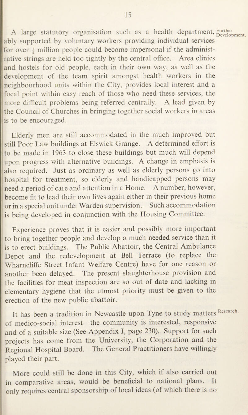 A large statutory organisation such as a health department, ably supported by voluntary workers providing individual services for over { million people could become impersonal if the administ- iative strings are held too tightly by the central office. Area clinics and hostels for old people, each in their own way, as well as the development of the team spirit amongst health workers in the neighbourhood units within the City, provides local interest and a focal point within easy reach of those who need these services, the more difficult problems being referred centrally. A lead given by the Council of Churches in bringing together social workers in areas is to be encouraged. Further Development. Elderly men are still accommodated in the much improved but still Poor Law buildings at Elswick Grange. A determined effort is to be made in 1963 to close these buildings but much will depend upon progress with alternative buildings. A change in emphasis is also required. Just as ordinary as well as elderly persons go into hospital for treatment, so elderly and handicapped persons may need a period of caie and attention in a Home. A number, however, become fit to lead their own lives again either in their previous home or in a special unit under Warden supervision. Such accommodation is being developed in conjunction with the Elousing Committee. Experience proves that it is easier and possibly more important to bring together people and develop a much needed service than it is to erect buildings. The Public Abattoir, the Central Ambulance Depot and the redevelopment at Bell Terrace (to replace the Wharncliffe Street Infant Welfare Centre) have for one reason or another been delayed. The present slaughterhouse provision and the facilities for meat inspection are so out of date and lacking in elementary hygiene that the utmost priority must be given to the erection of the new public abattoir. It has been a tradition in Newcastle upon Tyne to study matters Research- of medico-social interest—the community is interested, responsive and of a suitable size (See Appendix I, page 230). Support for such projects has come from the University, the Corporation and the Regional Hospital Board. The General Practitioners have willingly played their part. More could still be done in this City, which if also carried out in comparative areas, would be beneficial to national plans. It only requires central sponsorship of local ideas (of which there is no
