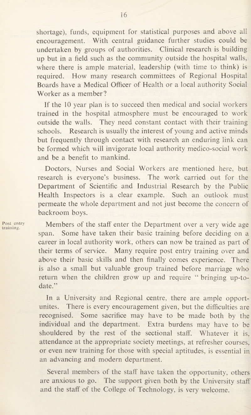 Post entry training. shortage), funds, equipment for statistical purposes and above all encouragement. With central guidance further studies could be undertaken by groups of authorities. Clinical research is building up but in a field such as the community outside the hospital walls, where there is ample material, leadership (with time to think) is required. How many research committees of Regional Hospital Boards have a Medical Officer of Health or a local authority Social Worker as a member? If the 10 year plan is to succeed then medical and social workers trained in the hospital atmosphere must be encouraged to work outside the walls. They need constant contact with their training schools. Research is usually the interest of young and active minds but frequently through contact with research an enduring link can be formed which will invigorate local authority medico-social work and be a benefit to mankind. Doctors, Nurses and Social Workers are mentioned here, but research is everyone’s business. The work carried out for the Department of Scientific and Industrial Research by the Public Health Inspectors is a clear example. Such an outlook must permeate the whole department and not just become the concern of backroom boys. Members of the staff enter the Department over a very wide age span. Some have taken their basic training before deciding on a career in local authority work, others can now be trained as part of their terms of service. Many require post entry training over and above their basic skills and then finally comes experience. There is also a small but valuable group trained before marriage who return when the children grow up and require “ bringing up-to- date.” In a University and Regional centre, there are ample opport- unites. There is every encouragement given, but the difficulties are recognised. Some sacrifice may have to be made both by the individual and the department. Extra burdens may have to be shouldered by the rest of the sectional staff. Whatever it is, attendance at the appropriate society meetings, at refresher courses, or even new training for those with special aptitudes, is essential in an advancing and modern department. Several members of the staff have taken the opportunity, others are anxious to go. The support given both by the University staff and the staff of the College of Technology, is very welcome.